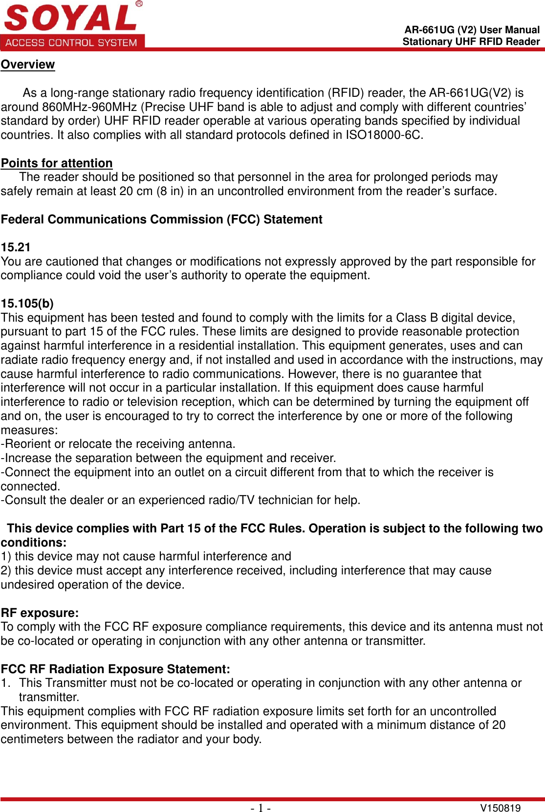    - 1 - V150819 AR-661UG (V2) User ManualStationary UHF RFID ReaderOverview  As a long-range stationary radio frequency identification (RFID) reader, the AR-661UG(V2) is around 860MHz-960MHz (Precise UHF band is able to adjust and comply with different countries’ standard by order) UHF RFID reader operable at various operating bands specified by individual countries. It also complies with all standard protocols defined in ISO18000-6C.    Points for attention    The reader should be positioned so that personnel in the area for prolonged periods may       safely remain at least 20 cm (8 in) in an uncontrolled environment from the reader’s surface.    Federal Communications Commission (FCC) Statement    15.21  You are cautioned that changes or modifications not expressly approved by the part responsible for compliance could void the user’s authority to operate the equipment.      15.105(b)  This equipment has been tested and found to comply with the limits for a Class B digital device, pursuant to part 15 of the FCC rules. These limits are designed to provide reasonable protection against harmful interference in a residential installation. This equipment generates, uses and can radiate radio frequency energy and, if not installed and used in accordance with the instructions, may cause harmful interference to radio communications. However, there is no guarantee that interference will not occur in a particular installation. If this equipment does cause harmful interference to radio or television reception, which can be determined by turning the equipment off and on, the user is encouraged to try to correct the interference by one or more of the following measures:   -Reorient or relocate the receiving antenna.   -Increase the separation between the equipment and receiver.   -Connect the equipment into an outlet on a circuit different from that to which the receiver is connected. -Consult the dealer or an experienced radio/TV technician for help.      This device complies with Part 15 of the FCC Rules. Operation is subject to the following two conditions:  1) this device may not cause harmful interference and   2) this device must accept any interference received, including interference that may cause undesired operation of the device.  RF exposure: To comply with the FCC RF exposure compliance requirements, this device and its antenna must not be co-located or operating in conjunction with any other antenna or transmitter.  FCC RF Radiation Exposure Statement: 1.  This Transmitter must not be co-located or operating in conjunction with any other antenna or transmitter. This equipment complies with FCC RF radiation exposure limits set forth for an uncontrolled environment. This equipment should be installed and operated with a minimum distance of 20 centimeters between the radiator and your body.     