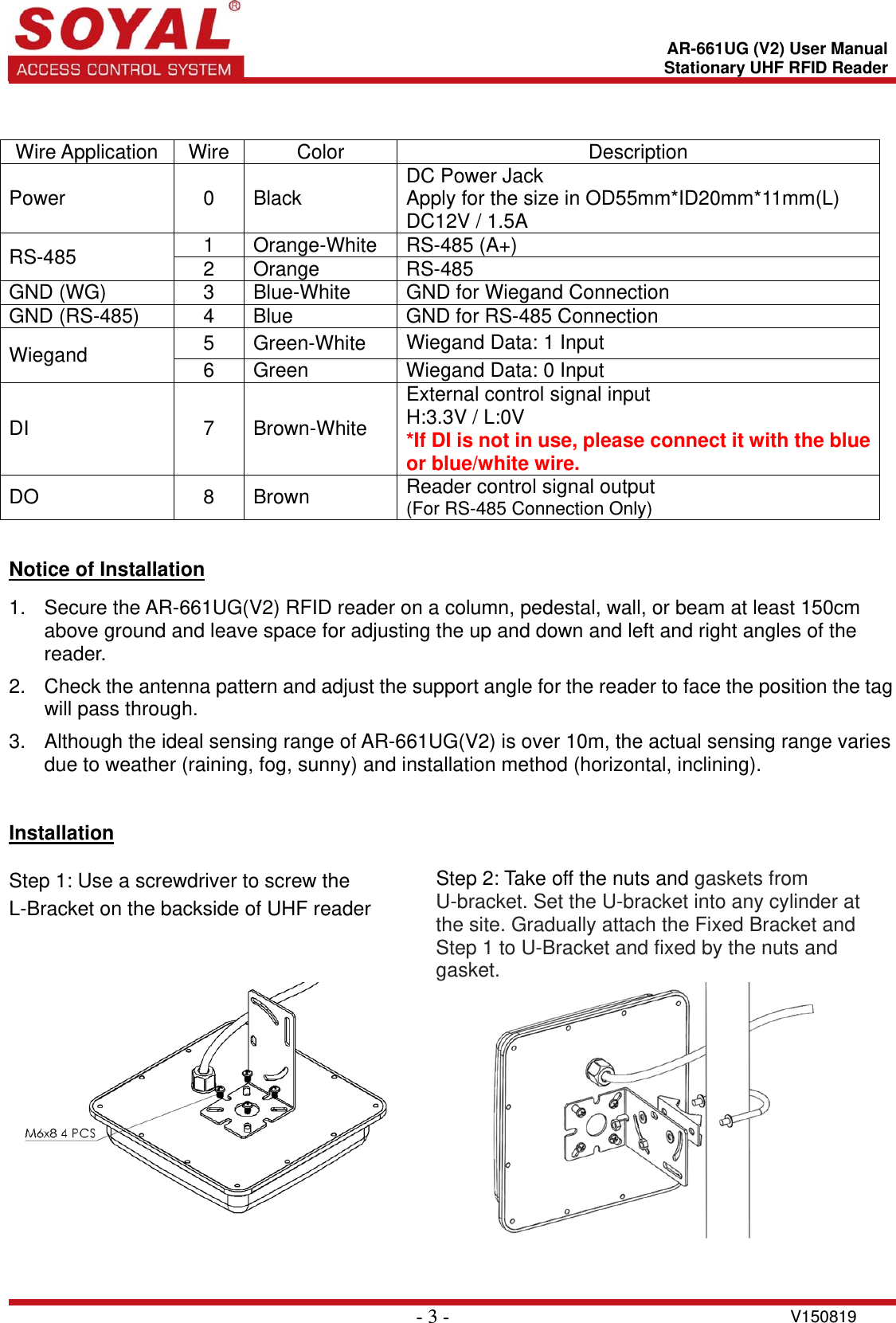    - 3 - V150819 AR-661UG (V2) User ManualStationary UHF RFID Reader  Wire Application  Wire  Color  Description Power 0 Black DC Power Jack   Apply for the size in OD55mm*ID20mm*11mm(L) DC12V / 1.5A RS-485   1 Orange-White RS-485 (A+) 2 Orange  RS-485 GND (WG)  3  Blue-White  GND for Wiegand Connection GND (RS-485)  4  Blue  GND for RS-485 Connection Wiegand  5 Green-White Wiegand Data: 1 Input 6  Green  Wiegand Data: 0 Input DI 7 Brown-White External control signal input H:3.3V / L:0V *If DI is not in use, please connect it with the blue or blue/white wire. DO 8 Brown Reader control signal output (For RS-485 Connection Only)   Notice of Installation  1.  Secure the AR-661UG(V2) RFID reader on a column, pedestal, wall, or beam at least 150cm above ground and leave space for adjusting the up and down and left and right angles of the reader.  2.  Check the antenna pattern and adjust the support angle for the reader to face the position the tag will pass through.  3.  Although the ideal sensing range of AR-661UG(V2) is over 10m, the actual sensing range varies due to weather (raining, fog, sunny) and installation method (horizontal, inclining).   Installation  Step 1: Use a screwdriver to screw the L-Bracket on the backside of UHF reader Step 2: Take off the nuts and gaskets from U-bracket. Set the U-bracket into any cylinder at the site. Gradually attach the Fixed Bracket and Step 1 to U-Bracket and fixed by the nuts and gasket.     