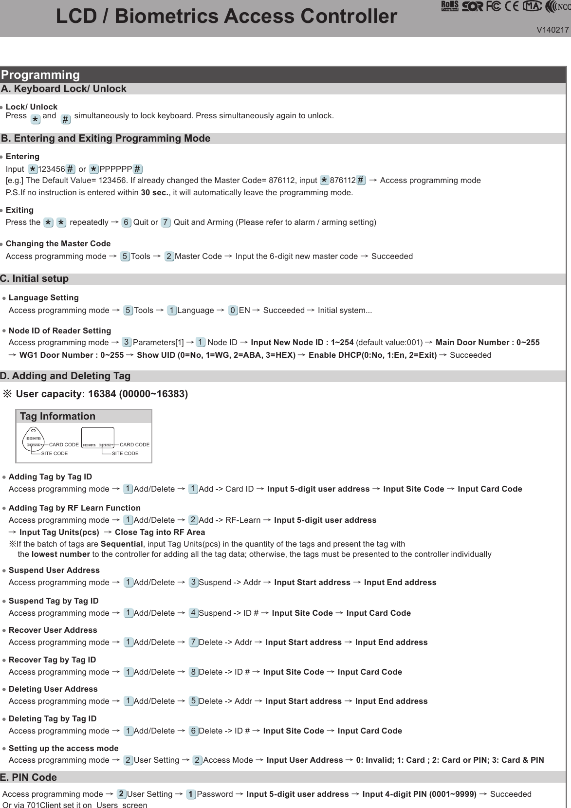 V140217      LCD / Biometrics Access Controller E. PIN CodeAccess programming mode →     User Setting →     Password → Input 5-digit user address → Input 4-digit PIN (0001~9999) → Succeeded  Or via 701Client set it on  Users  screen21C. Initial setupNode ID of Reader SettingAccess programming mode →     Parameters[1] →     Node ID → Input New Node ID : 1~254 (default value:001) → Main Door Number : 0~255 → WG1 Door Number : 0~255 → Show UID (0=No, 1=WG, 2=ABA, 3=HEX) → Enable DHCP(0:No, 1:En, 2=Exit) → Succeeded3 1Language SettingAccess programming mode →     Tools →     Language →      EN → Succeeded → Initial system...5 1 0ProgrammingB. Entering and Exiting Programming ModeExitingPress the             repeatedly →      Quit or       Quit and Arming (Please refer to alarm / arming setting)6Changing the Master CodeAccess programming mode →     Tools →     Master Code → Input the 6-digit new master code → Succeeded5 2A. Keyboard Lock/ UnlockLock/ UnlockPress       and        simultaneously to lock keyboard. Press simultaneously again to unlock.EnteringInput      123456      or      PPPPPP[e.g.] The Default Value= 123456. If already changed the Master Code= 876112, input     876112     → Access programming modeP.S.If no instruction is entered within 30 sec., it will automatically leave the programming mode.7Access programming mode →     Add/Delete →     Add -&gt; RF-Learn → Input 5-digit user address → Input Tag Units(pcs)  → Close Tag into RF Area※If the batch of tags are Sequential, input Tag Units(pcs) in the quantity of the tags and present the tag with       the lowest number to the controller for adding all the tag data; otherwise, the tags must be presented to the controller individually1 2Adding Tag by RF Learn FunctionTag InformationSITE CODECARD CODESITE CODECARD CODE※ User capacity: 16384 (00000~16383)Access programming mode →     Add/Delete →     Add -&gt; Card ID → Input 5-digit user address → Input Site Code → Input Card Code1 1Adding Tag by Tag IDAccess programming mode →     Add/Delete →     Delete -&gt; Addr → Input Start address → Input End address1 5Deleting User AddressAccess programming mode →     User Setting →     Access Mode → Input User Address → 0: Invalid; 1: Card ; 2: Card or PIN; 3: Card &amp; PIN2 2Setting up the access modeAccess programming mode →     Add/Delete →     Delete -&gt; ID # → Input Site Code → Input Card Code1 6Deleting Tag by Tag IDAccess programming mode →     Add/Delete →     Suspend -&gt; Addr → Input Start address → Input End address1 3Suspend User AddressAccess programming mode →     Add/Delete →     Suspend -&gt; ID # → Input Site Code → Input Card Code1 4Suspend Tag by Tag IDAccess programming mode →     Add/Delete →     Delete -&gt; Addr → Input Start address → Input End address1 7Recover User AddressAccess programming mode →     Add/Delete →     Delete -&gt; ID # → Input Site Code → Input Card Code1 8Recover Tag by Tag IDD. Adding and Deleting Tag