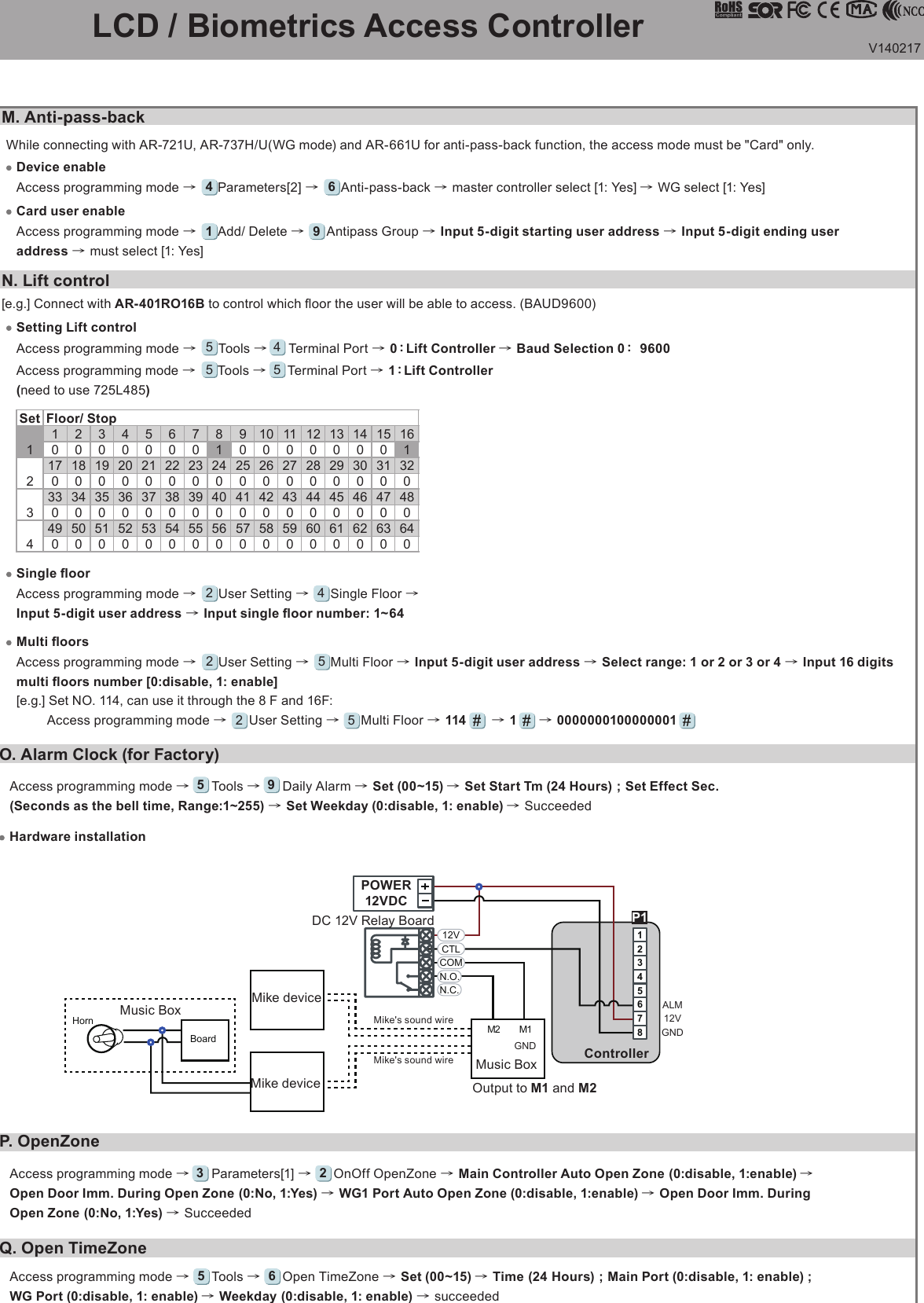 V140217   LCD / Biometrics Access Controller O. Alarm Clock (for Factory)P. OpenZoneQ. Open TimeZoneHardware installationM1BoardHorn M212345678N.C.N.O.COMCTL12VALM12VGNDGNDP1Output to M1 and M2Mike deviceMike deviceMusic BoxMusic Box Mike&apos;s sound wireMike&apos;s sound wireDC 12V Relay BoardController POWER12VDCAccess programming mode →     Tools →     Daily Alarm → Set (00~15) → Set Start Tm (24 Hours) ; Set Effect Sec. (Seconds as the bell time, Range:1~255) → Set Weekday (0:disable, 1: enable) → Succeeded  5 9Access programming mode →     Parameters[1] →     OnOff OpenZone → Main Controller Auto Open Zone (0:disable, 1:enable) → Open Door Imm. During Open Zone (0:No, 1:Yes) → WG1 Port Auto Open Zone (0:disable, 1:enable) → Open Door Imm. During Open Zone (0:No, 1:Yes) → Succeeded  3 2N. Lift control[e.g.] Connect with AR-401RO16B to control which oor the user will be able to access. (BAUD9600)Access programming mode →     Tools →     Terminal Port → 0：Lift Controller → Baud Selection 0： 96005 4Setting Lift controlAccess programming mode →     User Setting →     Single Floor →Input 5-digit user address → Input single oor number: 1~642 4Single oorAccess programming mode →     User Setting →     Multi Floor → Input 5-digit user address → Select range: 1 or 2 or 3 or 4 → Input 16 digits multi oors number [0:disable, 1: enable][e.g.] Set NO. 114, can use it through the 8 F and 16F:       Access programming mode →     User Setting →     Multi Floor → 114      → 1      → 0000000100000001           2255Multi oorsSet Floor/ Stop1017033049090250410570123430190350510110270430590201803405001002604205804020036052012028044060050210370530130290450610602203805401403004606207023039055015031047063081240400560161320480640Access programming mode →     Tools →     Terminal Port → 1：Lift Controller(need to use 725L485)5 5Access programming mode →     Tools →     Open TimeZone → Set (00~15) → Time (24 Hours) ; Main Port (0:disable, 1: enable) ; WG Port (0:disable, 1: enable) → Weekday (0:disable, 1: enable) → succeeded  5 6While connecting with AR-721U, AR-737H/U(WG mode) and AR-661U for anti-pass-back function, the access mode must be &quot;Card&quot; only.M. Anti-pass-backDevice enableAccess programming mode →     Parameters[2] →     Anti-pass-back → master controller select [1: Yes] → WG select [1: Yes]4 6Card user enableAccess programming mode →     Add/ Delete →     Antipass Group → Input 5-digit starting user address → Input 5-digit ending user address → must select [1: Yes]1 9