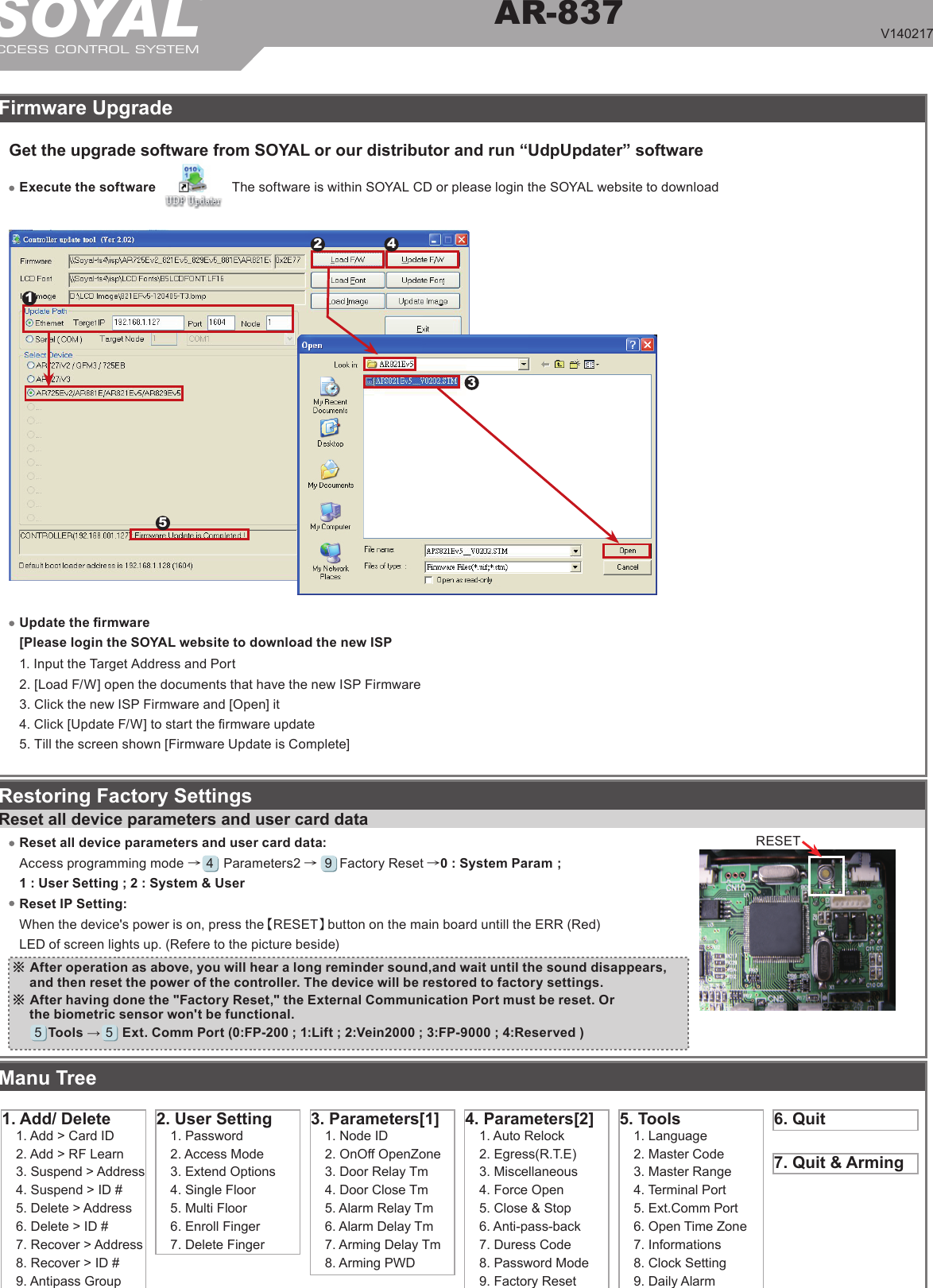 SOYALACCESS CONTROL SYSTEM®AR-837V140217         RESETRestoring Factory SettingsFirmware UpgradeReset all device parameters and user card dataReset IP Setting:When the device&apos;s power is on, press the【RESET】button on the main board untill the ERR (Red) LED of screen lights up. (Refere to the picture beside)※ After operation as above, you will hear a long reminder sound,and wait until the sound disappears, and then reset the power of the controller. The device will be restored to factory settings.Manu Tree5. Tools1. Language2. Master Code3. Master Range4. Terminal Port5. Ext.Comm Port6. Open Time Zone7. Informations8. Clock Setting9. Daily Alarm6. Quit7. Quit &amp; Arming4. Parameters[2]1. Auto Relock2. Egress(R.T.E)3. Miscellaneous4. Force Open5. Close &amp; Stop6. Anti-pass-back7. Duress Code8. Password Mode9. Factory Reset3. Parameters[1]1. Node ID2. OnOff OpenZone3. Door Relay Tm4. Door Close Tm5. Alarm Relay Tm6. Alarm Delay Tm7. Arming Delay Tm8. Arming PWD2. User Setting1. Password2. Access Mode3. Extend Options4. Single Floor5. Multi Floor6. Enroll Finger7. Delete Finger1. Add/ Delete1. Add &gt; Card ID2. Add &gt; RF Learn3. Suspend &gt; Address4. Suspend &gt; ID #5. Delete &gt; Address6. Delete &gt; ID #7. Recover &gt; Address8. Recover &gt; ID #9. Antipass GroupReset all device parameters and user card data:Access programming mode →     Parameters2 →     Factory Reset →0 : System Param ; 1 : User Setting ; 2 : System &amp; User 945Get the upgrade software from SOYAL or our distributor and run “UdpUpdater” softwareUpdate the rmware [Please login the SOYAL website to download the new ISP 1. Input the Target Address and Port2. [Load F/W] open the documents that have the new ISP Firmware3. Click the new ISP Firmware and [Open] it4. Click [Update F/W] to start the rmware update5. Till the screen shown [Firmware Update is Complete]Execute the software The software is within SOYAL CD or please login the SOYAL website to download12543※ After having done the &quot;Factory Reset,&quot; the External Communication Port must be reset. Or the biometric sensor won&apos;t be functional.Tools →      Ext. Comm Port (0:FP-200 ; 1:Lift ; 2:Vein2000 ; 3:FP-9000 ; 4:Reserved )5