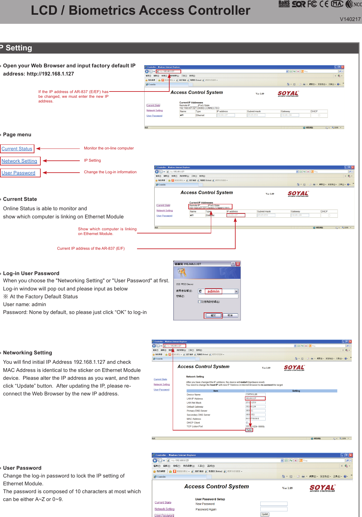 V140217admin                   Current StatusNetwork SettingUser PasswordLCD / Biometrics Access Controller IP SettingLog-in User PasswordWhen you choose the &quot;Networking Setting&quot; or &quot;User Password&quot; at rst.Log-in window will pop out and please input as below※ At the Factory Default StatusUser name: adminPassword: None by default, so please just click “OK” to log-inOpen your Web Browser and input factory default IP address: http://192.168.1.127Networking Setting You will nd initial IP Address 192.168.1.127 and check MAC Address is identical to the sticker on Ethernet Module device.  Please alter the IP address as you want, and then click “Update” button.  After updating the IP, please re-connect the Web Browser by the new IP address.User PasswordThe password is composed of 10 characters at most which can be either A~Z or 0~9.Change the log-in password to lock the IP setting of Ethernet Module.If the IP address of AR-837 (E/EF) has be changed, we must enter the new IP address.Show which computer is linking on Ethernet Module.Current IP address of the AR-837 (E/F) Page menuCurrent StateOnline Status is able to monitor and show which computer is linking on Ethernet ModuleIP SettingMonitor the on-line computerChange the Log-in information