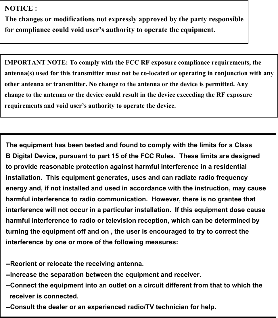 NOTICE : The changes or modifications not expressly approved by the party responsible for compliance could void user’s authority to operate the equipment.IMPORTANT NOTE: To comply with the FCC RF exposure compliance requirements, the antenna(s) used for this transmitter must not be co-located or operating in conjunction with any other antenna or transmitter. No change to the antenna or the device is permitted. Any change to the antenna or the device could result in the device exceeding the RF exposure requirements and void user’s authority to operate the device.The equipment has been tested and found to comply with the limits for a ClassB Digital Device, pursuant to part 15 of the FCC Rules.  These limits are designedto provide reasonable protection against harmful interference in a residentialinstallation.  This equipment generates, uses and can radiate radio frequencyenergy and, if not installed and used in accordance with the instruction, may causeharmful interference to radio communication.  However, there is no grantee thatinterference will not occur in a particular installation.  If this equipment dose causeharmful interference to radio or television reception, which can be determined by turning the equipment off and on , the user is encouraged to try to correct the interference by one or more of the following measures:--Reorient or relocate the receiving antenna.--Increase the separation between the equipment and receiver.--Connect the equipment into an outlet on a circuit different from that to which the   receiver is connected.--Consult the dealer or an experienced radio/TV technician for help.