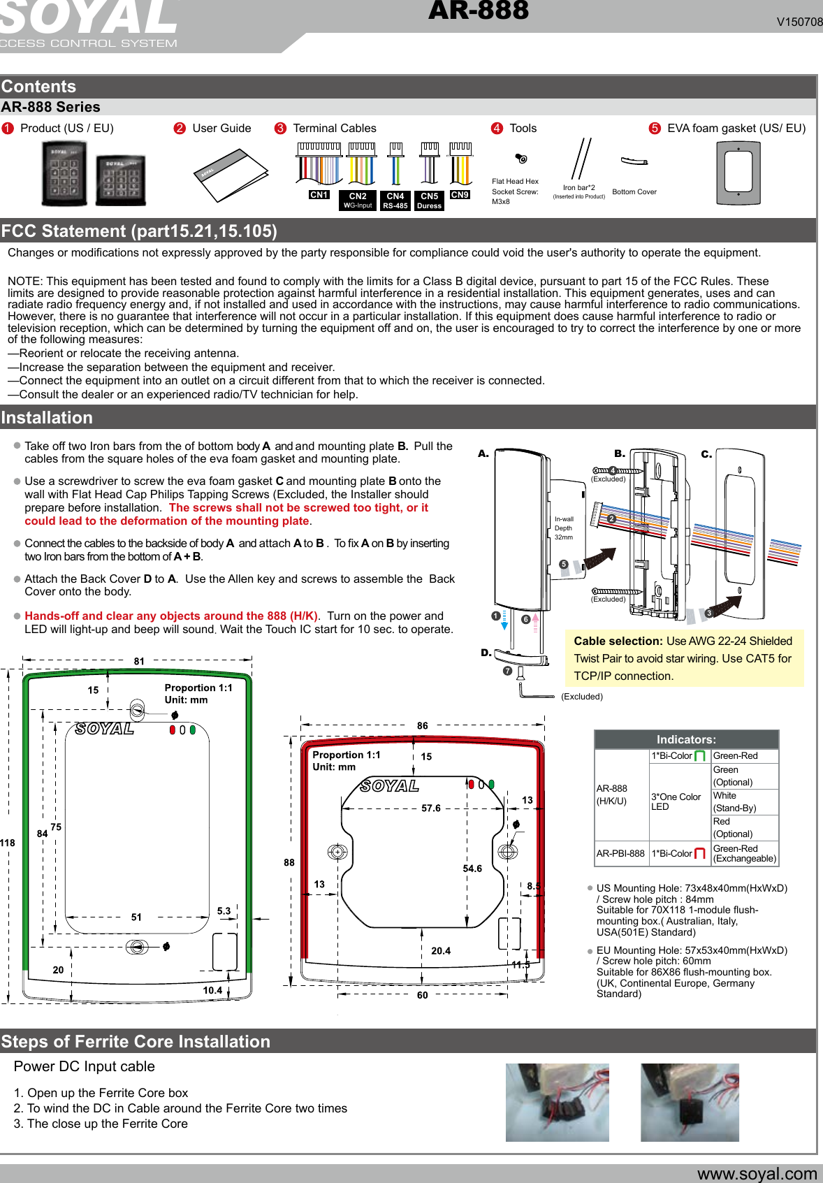 SOYALACCESS CONTROL SYSTEM®AR-888 V150708ContentsFCC Statement (part15.21,15.105)AR-888 Series InstallationSteps of Ferrite Core Installationwww.soyal.com67A. B. C.D.132(Excluded)(Excluded)In-wallDepth32mm(Excluded)Cable selection: Use AWG 22-24 Shielded Twist Pair to avoid star wiring. Use CAT5 for TCP/IP connection.451Product (US / EU) 2User GuideCN1 CN93Terminal Cables 5EVA foam gasket (US/ EU)4ToolsFlat Head Hex Socket Screw: M3x8Iron bar*2(Inserted into Product)Bottom CoverCN5DuressCN4RS-485CN2WG-InputTake off two Iron bars from the of bottom body A  and and mounting plate B.  Pull the cables from the square holes of the eva foam gasket and mounting plate.  Use a screwdriver to screw the eva foam gasket C and mounting plate B onto the wall with Flat Head Cap Philips Tapping Screws (Excluded, the Installer should prepare before installation.  The screws shall not be screwed too tight, or it could lead to the deformation of the mounting plate.  Connect the cables to the backside of body A  and attach A to B .  To x A on B by inserting two Iron bars from the bottom of A + B. Attach the Back Cover D to A.  Use the Allen key and screws to assemble the  Back Cover onto the body. Hands-off and clear any objects around the 888 (H/K).  Turn on the power and LED will light-up and beep will sound. Wait the Touch IC start for 10 sec. to operate.Power DC Input cable 1. Open up the Ferrite Core box 2. To wind the DC in Cable around the Ferrite Core two times3. The close up the Ferrite CoreChanges or modications not expressly approved by the party responsible for compliance could void the user&apos;s authority to operate the equipment. NOTE: This equipment has been tested and found to comply with the limits for a Class B digital device, pursuant to part 15 of the FCC Rules. These limits are designed to provide reasonable protection against harmful interference in a residential installation. This equipment generates, uses and can radiate radio frequency energy and, if not installed and used in accordance with the instructions, may cause harmful interference to radio communications. However, there is no guarantee that interference will not occur in a particular installation. If this equipment does cause harmful interference to radio or television reception, which can be determined by turning the equipment off and on, the user is encouraged to try to correct the interference by one or more of the following measures:—Reorient or relocate the receiving antenna.—Increase the separation between the equipment and receiver.—Connect the equipment into an outlet on a circuit different from that to which the receiver is connected.—Consult the dealer or an experienced radio/TV technician for help.    US Mounting Hole: 73x48x40mm(HxWxD) / Screw hole pitch : 84mmSuitable for 70X118 1-module ush-mounting box.( Australian, Italy, USA(501E) Standard) EU Mounting Hole: 57x53x40mm(HxWxD) / Screw hole pitch: 60mmSuitable for 86X86 ush-mounting box. (UK, Continental Europe, Germany Standard)Indicators: AR-888(H/K/U)1*Bi-Color   Green-Red3*One Color LEDGreen(Optional)White(Stand-By)Red(Optional)AR-PBI-888 1*Bi-Color  Green-Red (Exchangeable)