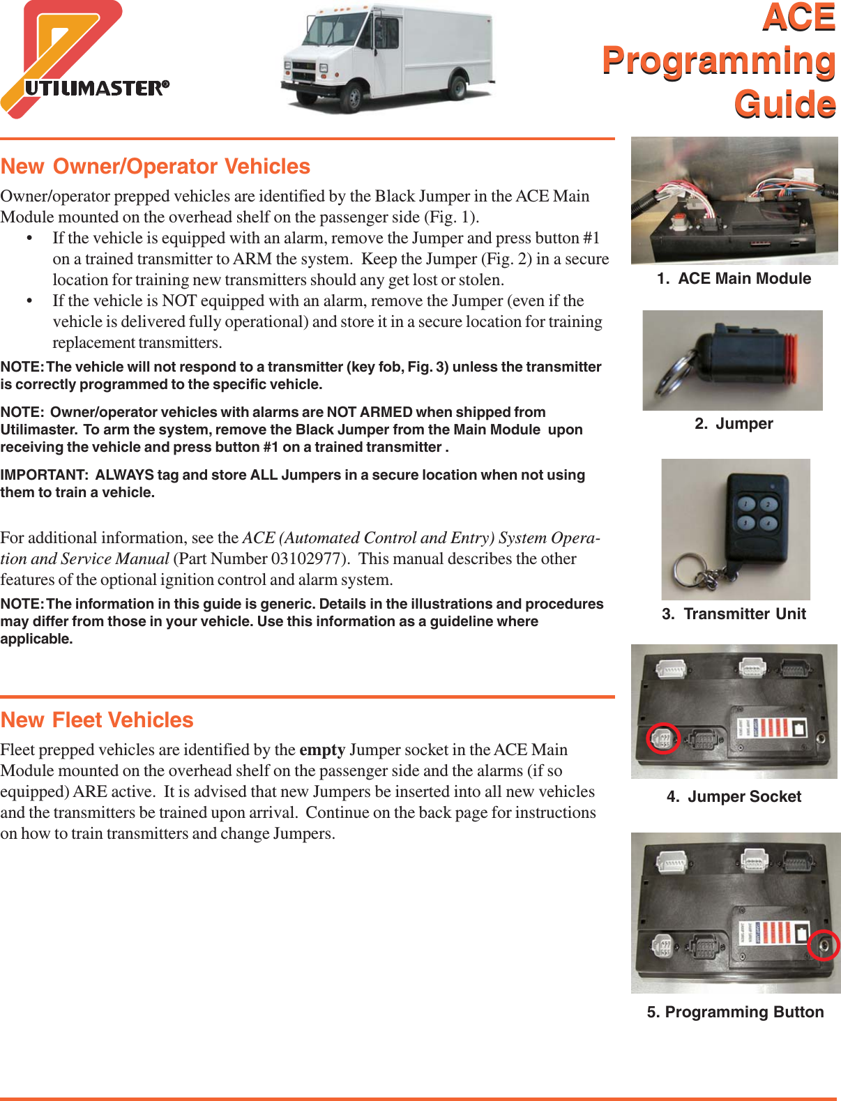   ACEProgrammingGuide1.  ACE Main Module2.  Jumper3.  Transmitter Unit4.  Jumper Socket5. Programming ButtonNew Owner/Operator VehiclesOwner/operator prepped vehicles are identified by the Black Jumper in the ACE MainModule mounted on the overhead shelf on the passenger side (Fig. 1).&bull; If the vehicle is equipped with an alarm, remove the Jumper and press button #1on a trained transmitter to ARM the system.  Keep the Jumper (Fig. 2) in a securelocation for training new transmitters should any get lost or stolen.&bull; If the vehicle is NOT equipped with an alarm, remove the Jumper (even if thevehicle is delivered fully operational) and store it in a secure location for trainingreplacement transmitters.NOTE: The vehicle will not respond to a transmitter (key fob, Fig. 3) unless the transmitteris correctly programmed to the specific vehicle.NOTE:  Owner/operator vehicles with alarms are NOT ARMED when shipped fromUtilimaster.  To arm the system, remove the Black Jumper from the Main Module  uponreceiving the vehicle and press button #1 on a trained transmitter .IMPORTANT:  ALWAYS tag and store ALL Jumpers in a secure location when not usingthem to train a vehicle.For additional information, see the ACE (Automated Control and Entry) System Opera-tion and Service Manual (Part Number 03102977).  This manual describes the otherfeatures of the optional ignition control and alarm system.NOTE: The information in this guide is generic. Details in the illustrations and proceduresmay differ from those in your vehicle. Use this information as a guideline whereapplicable.New Fleet VehiclesFleet prepped vehicles are identified by the empty Jumper socket in the ACE MainModule mounted on the overhead shelf on the passenger side and the alarms (if soequipped) ARE active.  It is advised that new Jumpers be inserted into all new vehiclesand the transmitters be trained upon arrival.  Continue on the back page for instructionson how to train transmitters and change Jumpers.ACEProgrammingGuide