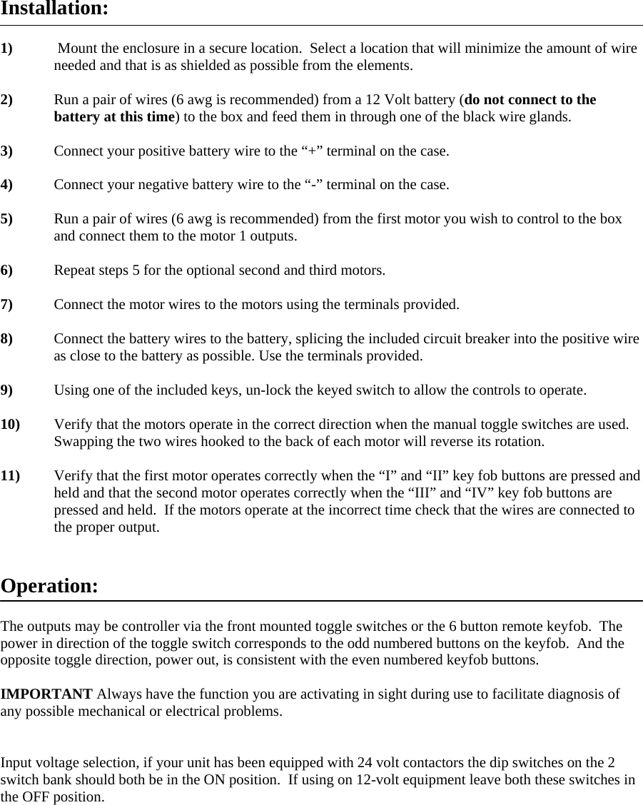 Installation:  1)  Mount the enclosure in a secure location.  Select a location that will minimize the amount of wire needed and that is as shielded as possible from the elements.  2)  Run a pair of wires (6 awg is recommended) from a 12 Volt battery (do not connect to the battery at this time) to the box and feed them in through one of the black wire glands.  3)   Connect your positive battery wire to the &ldquo;+&rdquo; terminal on the case.  4)   Connect your negative battery wire to the &ldquo;-&rdquo; terminal on the case.  5)   Run a pair of wires (6 awg is recommended) from the first motor you wish to control to the box and connect them to the motor 1 outputs.   6)   Repeat steps 5 for the optional second and third motors.  7)   Connect the motor wires to the motors using the terminals provided.  8)  Connect the battery wires to the battery, splicing the included circuit breaker into the positive wire as close to the battery as possible. Use the terminals provided.  9)   Using one of the included keys, un-lock the keyed switch to allow the controls to operate.  10)   Verify that the motors operate in the correct direction when the manual toggle switches are used.  Swapping the two wires hooked to the back of each motor will reverse its rotation.  11)   Verify that the first motor operates correctly when the &ldquo;I&rdquo; and &ldquo;II&rdquo; key fob buttons are pressed and held and that the second motor operates correctly when the &ldquo;III&rdquo; and &ldquo;IV&rdquo; key fob buttons are pressed and held.  If the motors operate at the incorrect time check that the wires are connected to the proper output.   Operation:  The outputs may be controller via the front mounted toggle switches or the 6 button remote keyfob.  The power in direction of the toggle switch corresponds to the odd numbered buttons on the keyfob.  And the opposite toggle direction, power out, is consistent with the even numbered keyfob buttons.  IMPORTANT Always have the function you are activating in sight during use to facilitate diagnosis of any possible mechanical or electrical problems.     Input voltage selection, if your unit has been equipped with 24 volt contactors the dip switches on the 2 switch bank should both be in the ON position.  If using on 12-volt equipment leave both these switches in the OFF position.    