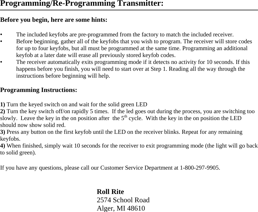 Programming/Re-Programming Transmitter:  Before you begin, here are some hints:  &bull;   The included keyfobs are pre-programmed from the factory to match the included receiver. &bull;   Before beginning, gather all of the keyfobs that you wish to program. The receiver will store codes for up to four keyfobs, but all must be programmed at the same time. Programming an additional keyfob at a later date will erase all previously stored keyfob codes. &bull;   The receiver automatically exits programming mode if it detects no activity for 10 seconds. If this happens before you finish, you will need to start over at Step 1. Reading all the way through the instructions before beginning will help.  Programming Instructions:  1) Turn the keyed switch on and wait for the solid green LED  2) Turn the key switch off/on rapidly 5 times.  If the led goes out during the process, you are switching too slowly.  Leave the key in the on position after  the 5th cycle.  With the key in the on position the LED should now show solid red. 3) Press any button on the first keyfob until the LED on the receiver blinks. Repeat for any remaining keyfobs. 4) When finished, simply wait 10 seconds for the receiver to exit programming mode (the light will go back to solid green).  If you have any questions, please call our Customer Service Department at 1-800-297-9905.   Roll Rite 2574 School Road Alger, MI 48610      