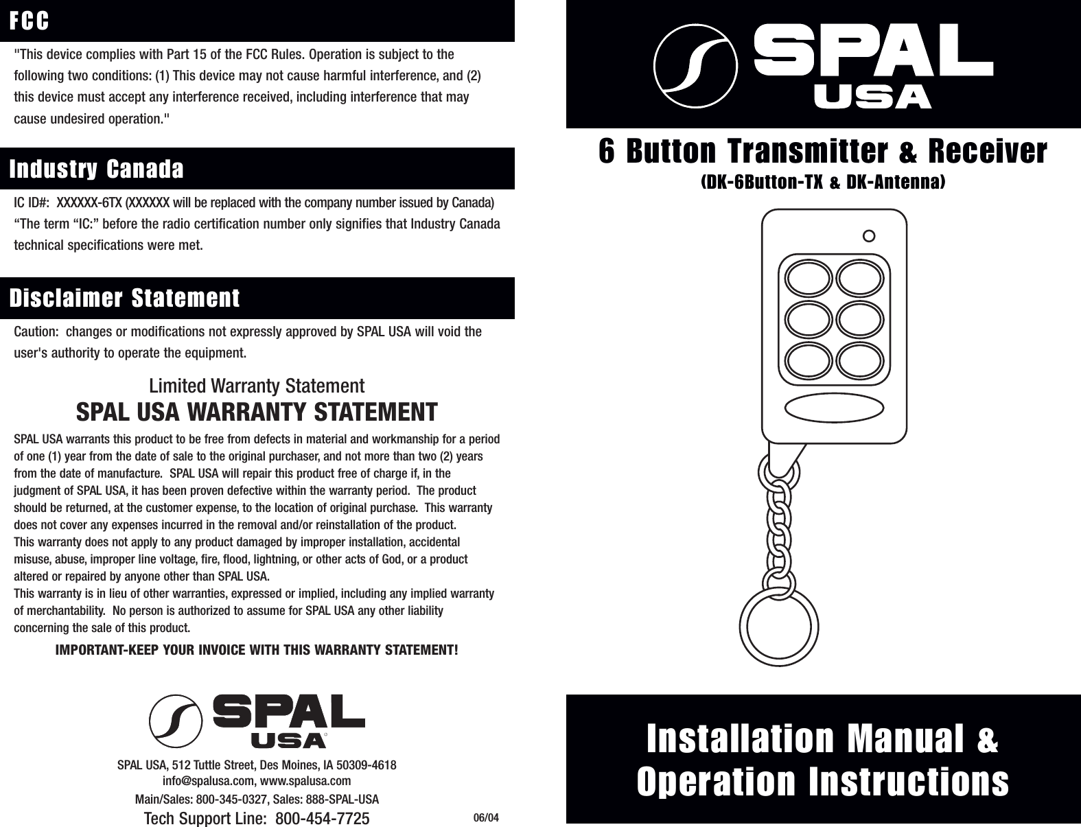 &reg;Installation Manual &amp;Operation Instructions6 Button Transmitter &amp; Receiver(DK-6Button-TX &amp; DK-Antenna)Limited Warranty StatementSPAL USA WARRANTY STATEMENTSPAL USA warrants this product to be free from defects in material and workmanship for a periodof one (1) year from the date of sale to the original purchaser, and not more than two (2) yearsfrom the date of manufacture.  SPAL USA will repair this product free of charge if, in the judgment of SPAL USA, it has been proven defective within the warranty period.  The productshould be returned, at the customer expense, to the location of original purchase.  This warrantydoes not cover any expenses incurred in the removal and/or reinstallation of the product.This warranty does not apply to any product damaged by improper installation, accidental misuse, abuse, improper line voltage, fire, flood, lightning, or other acts of God, or a productaltered or repaired by anyone other than SPAL USA.This warranty is in lieu of other warranties, expressed or implied, including any implied warrantyof merchantability.  No person is authorized to assume for SPAL USA any other liability concerning the sale of this product.IMPORTANT-KEEP YOUR INVOICE WITH THIS WARRANTY STATEMENT!SPAL USA, 512 Tuttle Street, Des Moines, IA 50309-4618info@spalusa.com, www.spalusa.comMain/Sales: 800-345-0327, Sales: 888-SPAL-USATech Support Line: 800-454-7725 06/04"This device complies with Part 15 of the FCC Rules. Operation is subject to the following two conditions: (1) This device may not cause harmful interference, and (2)this device must accept any interference received, including interference that maycause undesired operation."FCCIC ID#: XXXXXX-6TX (XXXXXX will be replaced with the company number issued by Canada)&ldquo;The term &ldquo;IC:&rdquo; before the radio certification number only signifies that Industry Canadatechnical specifications were met. Industry CanadaCaution: changes or modifications not expressly approved by SPAL USA will void theuser's authority to operate the equipment.Disclaimer Statement