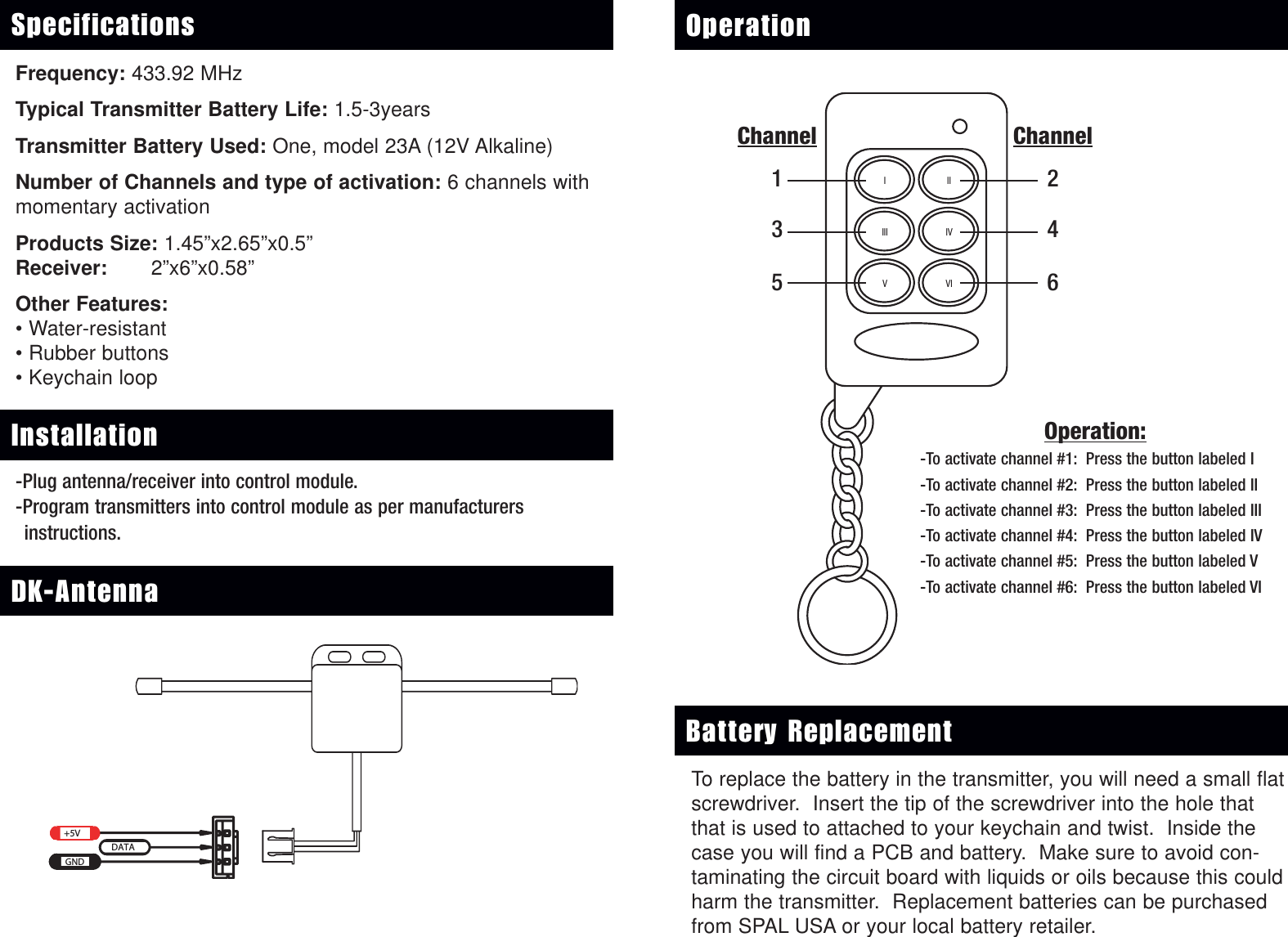 Frequency: 433.92 MHz Typical Transmitter Battery Life: 1.5-3yearsTransmitter Battery Used: One, model 23A (12V Alkaline)Number of Channels and type of activation: 6 channels withmomentary activationProducts Size: 1.45&rdquo;x2.65&rdquo;x0.5&rdquo;Receiver: 2&rdquo;x6&rdquo;x0.58&rdquo;Other Features:&bull; Water-resistant&bull; Rubber buttons&bull; Keychain loopSpecifications OperationIIIIIIVVIIVChannel246Operation:-To activate channel #1: Press the button labeled I-To activate channel #2: Press the button labeled II-To activate channel #3: Press the button labeled III-To activate channel #4: Press the button labeled IV-To activate channel #5: Press the button labeled V-To activate channel #6: Press the button labeled VI+5VGNDDATAChannel135DK-Antenna+5VGNDDATAInstallation-Plug antenna/receiver into control module.-Program transmitters into control module as per manufacturers instructions.To replace the battery in the transmitter, you will need a small flatscrewdriver.  Insert the tip of the screwdriver into the hole thatthat is used to attached to your keychain and twist.  Inside thecase you will find a PCB and battery.  Make sure to avoid con-taminating the circuit board with liquids or oils because this couldharm the transmitter.  Replacement batteries can be purchasedfrom SPAL USA or your local battery retailer. Battery Replacement