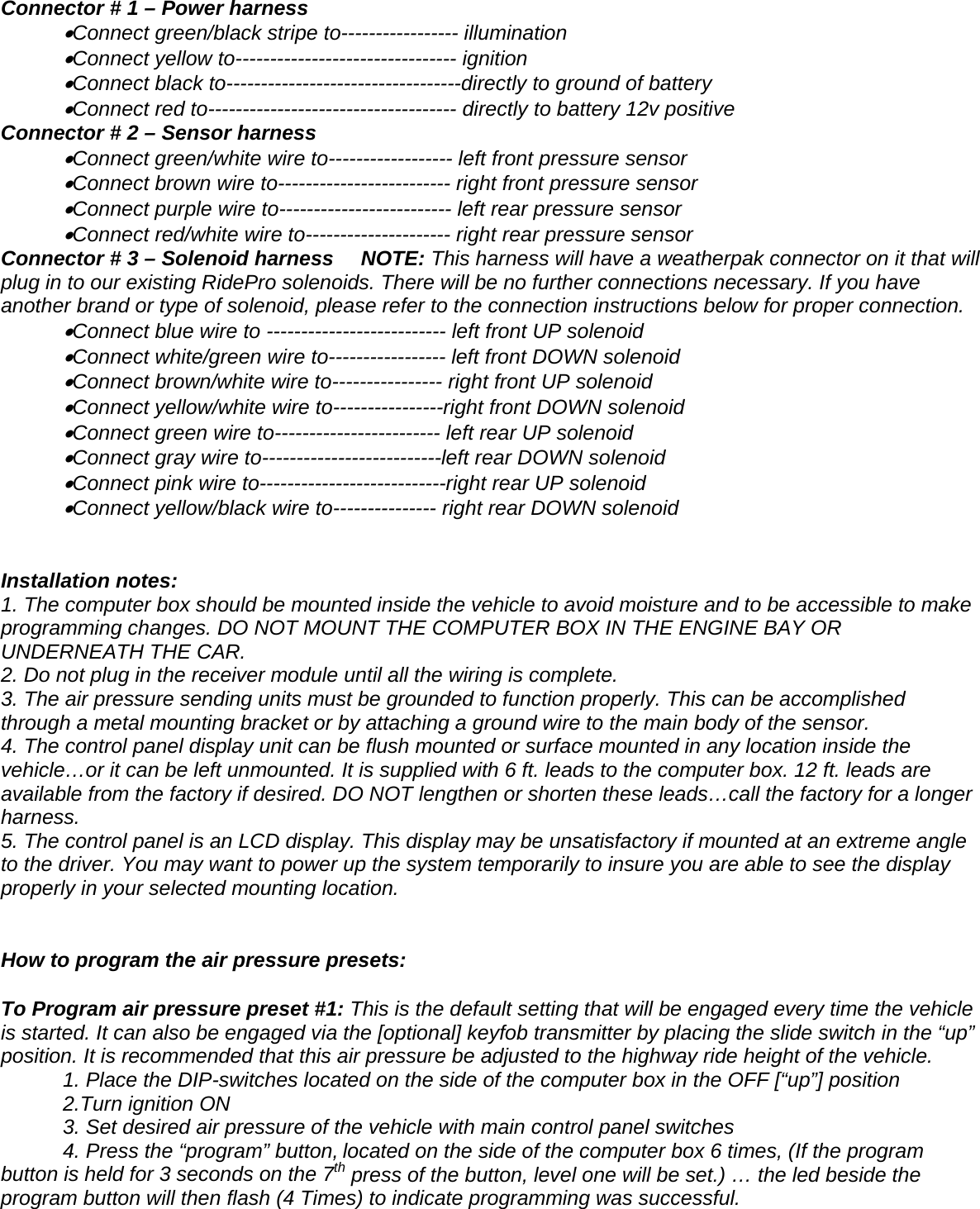 Connector # 1 &ndash; Power harness  &bull;Connect green/black stripe to----------------- illumination  &bull;Connect yellow to-------------------------------- ignition  &bull;Connect black to----------------------------------directly to ground of battery    &bull;Connect red to------------------------------------ directly to battery 12v positive Connector # 2 &ndash; Sensor harness  &bull;Connect green/white wire to------------------ left front pressure sensor  &bull;Connect brown wire to------------------------- right front pressure sensor  &bull;Connect purple wire to------------------------- left rear pressure sensor  &bull;Connect red/white wire to--------------------- right rear pressure sensor Connector # 3 &ndash; Solenoid harness   NOTE: This harness will have a weatherpak connector on it that will plug in to our existing RidePro solenoids. There will be no further connections necessary. If you have another brand or type of solenoid, please refer to the connection instructions below for proper connection.   &bull;Connect blue wire to -------------------------- left front UP solenoid  &bull;Connect white/green wire to----------------- left front DOWN solenoid  &bull;Connect brown/white wire to---------------- right front UP solenoid  &bull;Connect yellow/white wire to----------------right front DOWN solenoid  &bull;Connect green wire to------------------------ left rear UP solenoid  &bull;Connect gray wire to--------------------------left rear DOWN solenoid  &bull;Connect pink wire to---------------------------right rear UP solenoid  &bull;Connect yellow/black wire to--------------- right rear DOWN solenoid   Installation notes: 1. The computer box should be mounted inside the vehicle to avoid moisture and to be accessible to make programming changes. DO NOT MOUNT THE COMPUTER BOX IN THE ENGINE BAY OR UNDERNEATH THE CAR.   2. Do not plug in the receiver module until all the wiring is complete. 3. The air pressure sending units must be grounded to function properly. This can be accomplished through a metal mounting bracket or by attaching a ground wire to the main body of the sensor.  4. The control panel display unit can be flush mounted or surface mounted in any location inside the vehicle&hellip;or it can be left unmounted. It is supplied with 6 ft. leads to the computer box. 12 ft. leads are available from the factory if desired. DO NOT lengthen or shorten these leads&hellip;call the factory for a longer harness.  5. The control panel is an LCD display. This display may be unsatisfactory if mounted at an extreme angle to the driver. You may want to power up the system temporarily to insure you are able to see the display properly in your selected mounting location.    How to program the air pressure presets:    To Program air pressure preset #1: This is the default setting that will be engaged every time the vehicle is started. It can also be engaged via the [optional] keyfob transmitter by placing the slide switch in the &ldquo;up&rdquo; position. It is recommended that this air pressure be adjusted to the highway ride height of the vehicle.    1. Place the DIP-switches located on the side of the computer box in the OFF [&ldquo;up&rdquo;] position 2.Turn ignition ON   3. Set desired air pressure of the vehicle with main control panel switches  4. Press the &ldquo;program&rdquo; button, located on the side of the computer box 6 times, (If the program button is held for 3 seconds on the 7th press of the button, level one will be set.) &hellip; the led beside the program button will then flash (4 Times) to indicate programming was successful.  