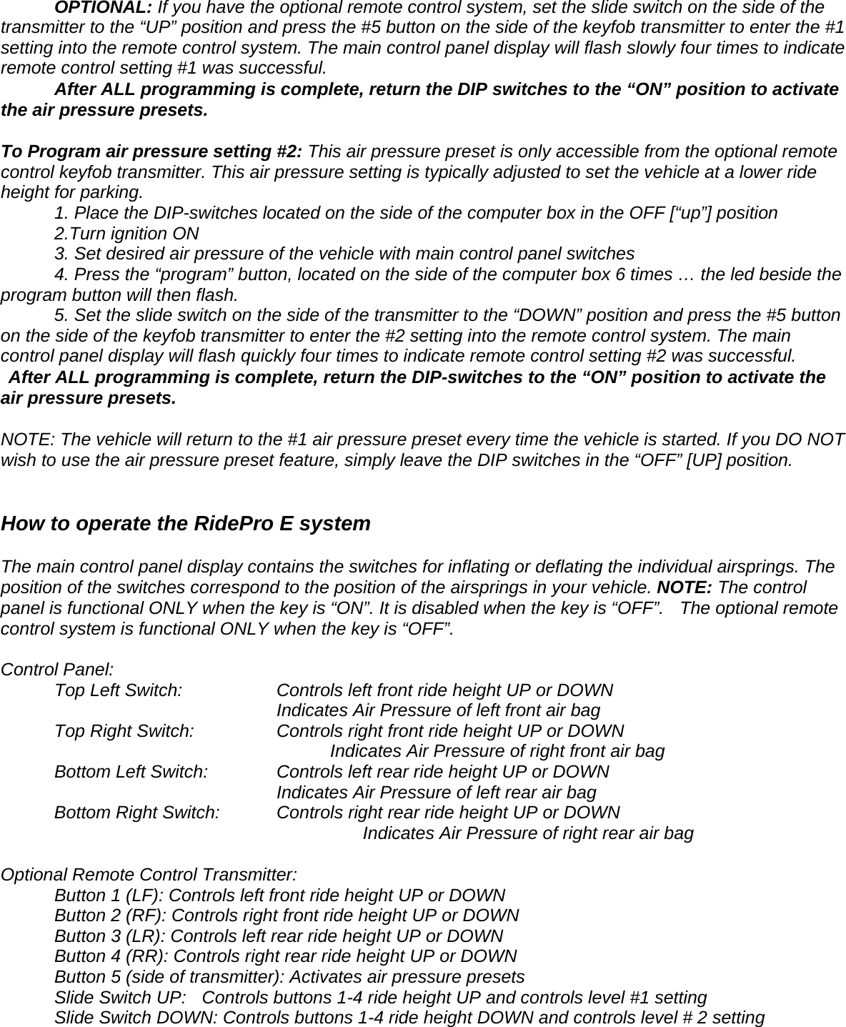 OPTIONAL: If you have the optional remote control system, set the slide switch on the side of the transmitter to the &ldquo;UP&rdquo; position and press the #5 button on the side of the keyfob transmitter to enter the #1 setting into the remote control system. The main control panel display will flash slowly four times to indicate remote control setting #1 was successful.  After ALL programming is complete, return the DIP switches to the &ldquo;ON&rdquo; position to activate the air pressure presets.    To Program air pressure setting #2: This air pressure preset is only accessible from the optional remote control keyfob transmitter. This air pressure setting is typically adjusted to set the vehicle at a lower ride height for parking.   1. Place the DIP-switches located on the side of the computer box in the OFF [&ldquo;up&rdquo;] position 2.Turn ignition ON   3. Set desired air pressure of the vehicle with main control panel switches  4. Press the &ldquo;program&rdquo; button, located on the side of the computer box 6 times &hellip; the led beside the program button will then flash.  5. Set the slide switch on the side of the transmitter to the &ldquo;DOWN&rdquo; position and press the #5 button on the side of the keyfob transmitter to enter the #2 setting into the remote control system. The main control panel display will flash quickly four times to indicate remote control setting #2 was successful.   After ALL programming is complete, return the DIP-switches to the &ldquo;ON&rdquo; position to activate the air pressure presets.   NOTE: The vehicle will return to the #1 air pressure preset every time the vehicle is started. If you DO NOT wish to use the air pressure preset feature, simply leave the DIP switches in the &ldquo;OFF&rdquo; [UP] position.        How to operate the RidePro E system  The main control panel display contains the switches for inflating or deflating the individual airsprings. The position of the switches correspond to the position of the airsprings in your vehicle. NOTE: The control panel is functional ONLY when the key is &ldquo;ON&rdquo;. It is disabled when the key is &ldquo;OFF&rdquo;.   The optional remote control system is functional ONLY when the key is &ldquo;OFF&rdquo;.   Control Panel:   Top Left Switch:      Controls left front ride height UP or DOWN                 Indicates Air Pressure of left front air bag Top Right Switch:      Controls right front ride height UP or DOWN                  Indicates Air Pressure of right front air bag   Bottom Left Switch:     Controls left rear ride height UP or DOWN                       Indicates Air Pressure of left rear air bag Bottom Right Switch:    Controls right rear ride height UP or DOWN                                   Indicates Air Pressure of right rear air bag  Optional Remote Control Transmitter:   Button 1 (LF): Controls left front ride height UP or DOWN   Button 2 (RF): Controls right front ride height UP or DOWN   Button 3 (LR): Controls left rear ride height UP or DOWN   Button 4 (RR): Controls right rear ride height UP or DOWN   Button 5 (side of transmitter): Activates air pressure presets   Slide Switch UP:    Controls buttons 1-4 ride height UP and controls level #1 setting   Slide Switch DOWN: Controls buttons 1-4 ride height DOWN and controls level # 2 setting  