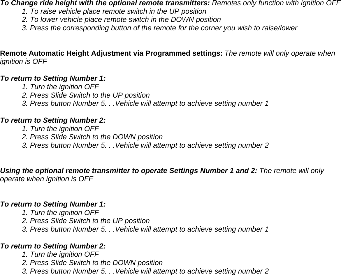  To Change ride height with the optional remote transmitters: Remotes only function with ignition OFF   1. To raise vehicle place remote switch in the UP position   2. To lower vehicle place remote switch in the DOWN position 3. Press the corresponding button of the remote for the corner you wish to raise/lower   Remote Automatic Height Adjustment via Programmed settings: The remote will only operate when ignition is OFF  To return to Setting Number 1:   1. Turn the ignition OFF   2. Press Slide Switch to the UP position   3. Press button Number 5. . .Vehicle will attempt to achieve setting number 1  To return to Setting Number 2:   1. Turn the ignition OFF   2. Press Slide Switch to the DOWN position   3. Press button Number 5. . .Vehicle will attempt to achieve setting number 2   Using the optional remote transmitter to operate Settings Number 1 and 2: The remote will only operate when ignition is OFF   To return to Setting Number 1:   1. Turn the ignition OFF   2. Press Slide Switch to the UP position   3. Press button Number 5. . .Vehicle will attempt to achieve setting number 1  To return to Setting Number 2:   1. Turn the ignition OFF   2. Press Slide Switch to the DOWN position   3. Press button Number 5. . .Vehicle will attempt to achieve setting number 2 