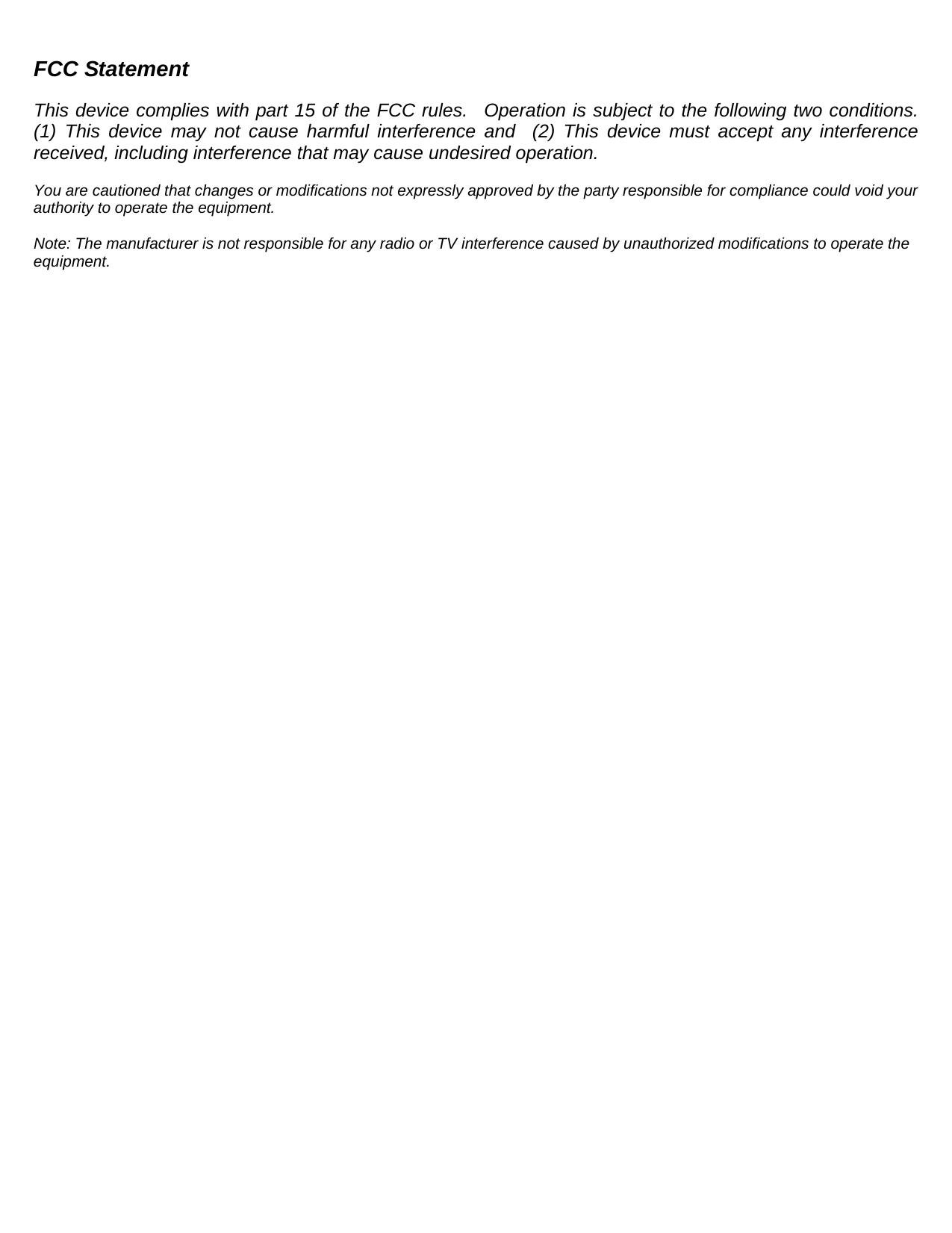 FCC Statement  This device complies with part 15 of the FCC rules.  Operation is subject to the following two conditions.  (1) This device may not cause harmful interference and  (2) This device must accept any interference received, including interference that may cause undesired operation.  You are cautioned that changes or modifications not expressly approved by the party responsible for compliance could void your authority to operate the equipment.  Note: The manufacturer is not responsible for any radio or TV interference caused by unauthorized modifications to operate the equipment.   