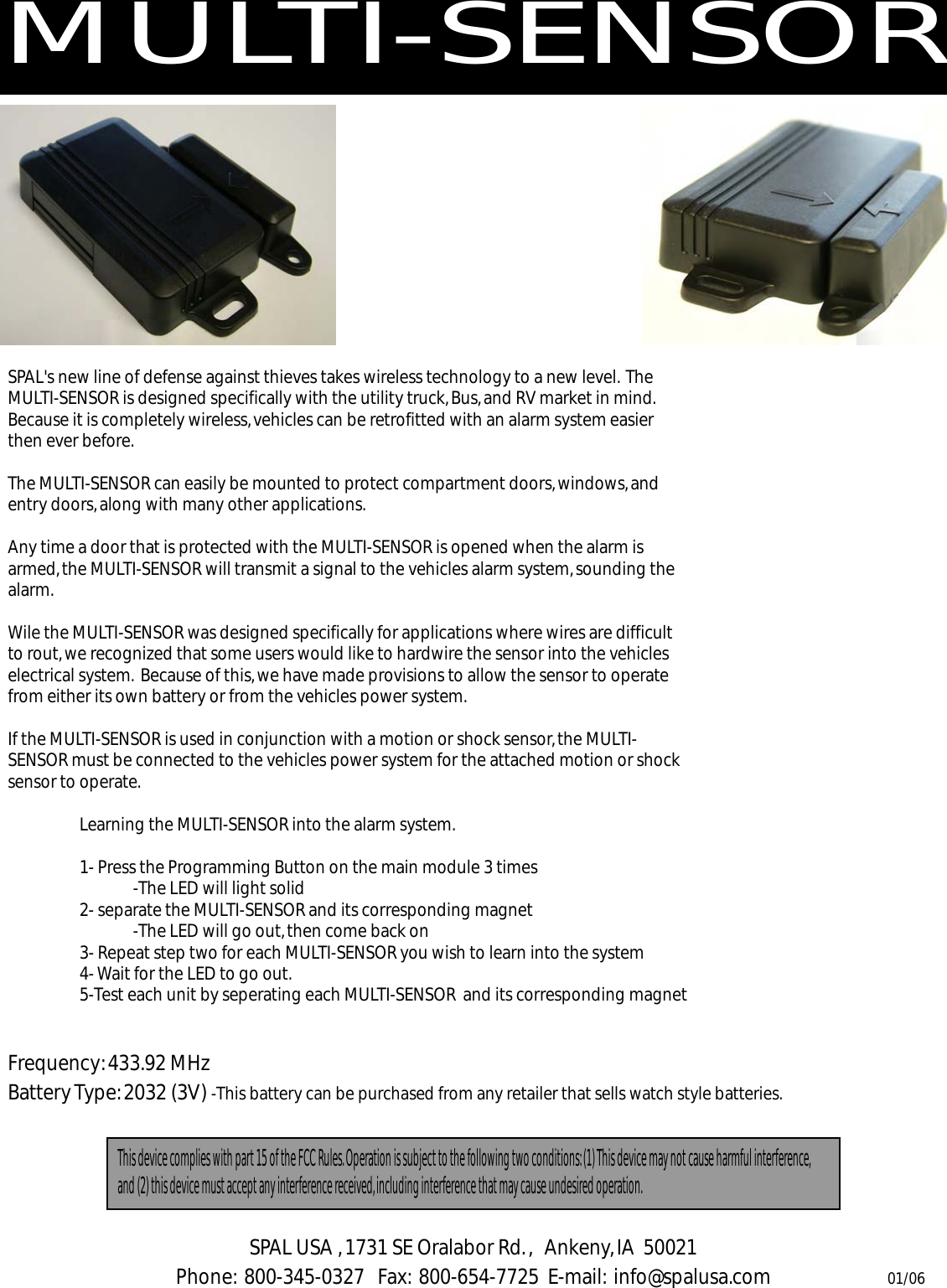 MULTI-SENSORSPAL's new line of defense against thieves takes wireless technology to a new level.  The MULTI-SENSOR is designed specifically with the utility truck, Bus, and RV market in mind.  Because it is completely wireless, vehicles can be retrofitted with an alarm system easier then ever before.The MULTI-SENSOR can easily be mounted to protect compartment doors, windows, and entry doors, along with many other applications.  Any time a door that is protected with the MULTI-SENSOR is opened when the alarm is armed, the MULTI-SENSOR will transmit a signal to the vehicles alarm system, sounding the alarm.Wile the MULTI-SENSOR was designed specifically for applications where wires are difficult to rout, we recognized that some users would like to hardwire the sensor into the vehicles electrical system.  Because of this, we have made provisions to allow the sensor to operate from either its own battery or from the vehicles power system. If the MULTI-SENSOR is used in conjunction with a motion or shock sensor, the MULTI-SENSOR must be connected to the vehicles power system for the attached motion or shock sensor to operate.Learning the MULTI-SENSOR into the alarm system.  1- Press the Programming Button on the main module 3 times -The LED will light solid2- separate the MULTI-SENSOR and its corresponding magnet -The LED will go out, then come back on3- Repeat step two for each MULTI-SENSOR you wish to learn into the system4- Wait for the LED to go out.5-Test each unit by seperating each MULTI-SENSOR  and its corresponding magnetThis device complies with part 15 of the FCC Rules. Operation is subject to the following two conditions: (1) This device may not cause harmful interference, and (2) this device must accept any interference received, including interference that may cause undesired operation.SPAL USA , 1731 SE Oralabor Rd. ,   Ankeny, IA  50021Phone:  800-345-0327   Fax:  800-654-7725  E-mail:  info@spalusa.com 01/06Frequency: 433.92 MHzBattery Type: 2032 (3V) -This battery can be purchased from any retailer that sells watch style batteries.