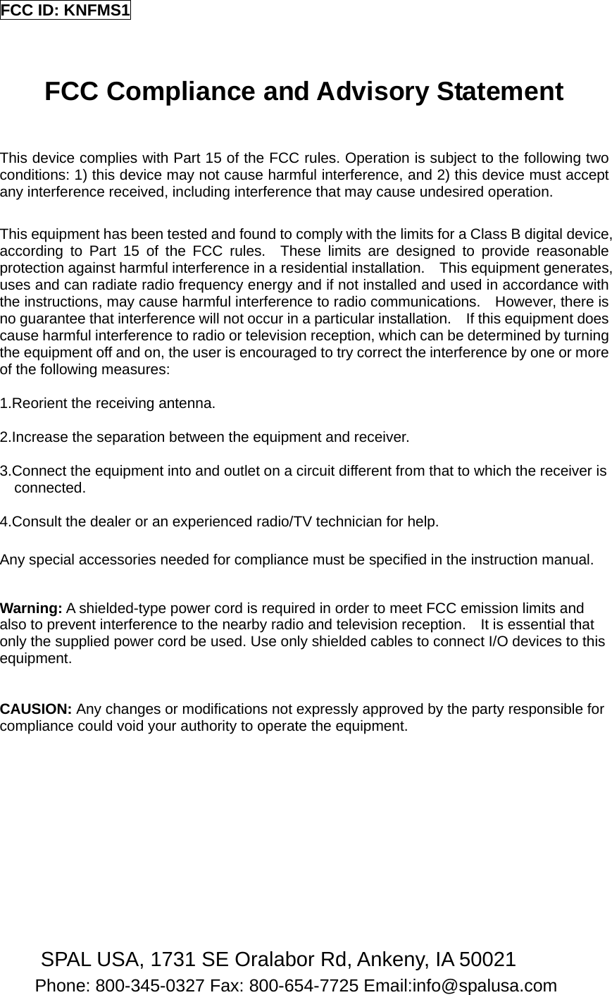FCC ID: KNFMS1   FCC Compliance and Advisory Statement  This device complies with Part 15 of the FCC rules. Operation is subject to the following two conditions: 1) this device may not cause harmful interference, and 2) this device must accept any interference received, including interference that may cause undesired operation.  This equipment has been tested and found to comply with the limits for a Class B digital device, according to Part 15 of the FCC rules.  These limits are designed to provide reasonable protection against harmful interference in a residential installation.    This equipment generates, uses and can radiate radio frequency energy and if not installed and used in accordance with the instructions, may cause harmful interference to radio communications.    However, there is no guarantee that interference will not occur in a particular installation.    If this equipment does cause harmful interference to radio or television reception, which can be determined by turning the equipment off and on, the user is encouraged to try correct the interference by one or more of the following measures:  1.Reorient the receiving antenna.  2.Increase the separation between the equipment and receiver.  3.Connect the equipment into and outlet on a circuit different from that to which the receiver is connected.  4.Consult the dealer or an experienced radio/TV technician for help.  Any special accessories needed for compliance must be specified in the instruction manual.  Warning: A shielded-type power cord is required in order to meet FCC emission limits and also to prevent interference to the nearby radio and television reception.    It is essential that only the supplied power cord be used. Use only shielded cables to connect I/O devices to this equipment.   CAUSION: Any changes or modifications not expressly approved by the party responsible for compliance could void your authority to operate the equipment.         SPAL USA, 1731 SE Oralabor Rd, Ankeny, IA 50021 Phone: 800-345-0327 Fax: 800-654-7725 Email:info@spalusa.com  