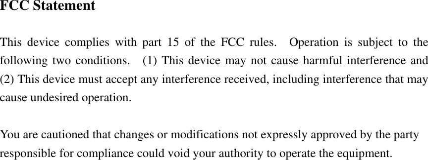  FCC Statement  This device complies with part 15 of the FCC rules.  Operation is subject to the following two conditions.  (1) This device may not cause harmful interference and  (2) This device must accept any interference received, including interference that may cause undesired operation.  You are cautioned that changes or modifications not expressly approved by the party responsible for compliance could void your authority to operate the equipment.   