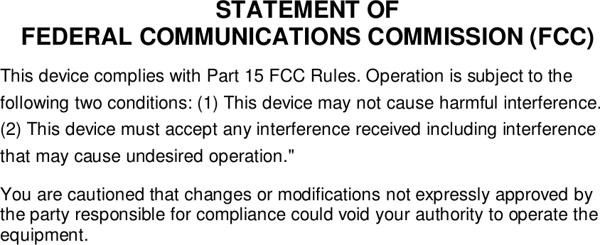 STATEMENT OFFEDERAL COMMUNICATIONS COMMISSION (FCC)This device complies with Part 15 FCC Rules. Operation is subject to thefollowing two conditions: (1) This device may not cause harmful interference.(2) This device must accept any interference received including interferencethat may cause undesired operation."You are cautioned that changes or modifications not expressly approved bythe party responsible for compliance could void your authority to operate theequipment.
