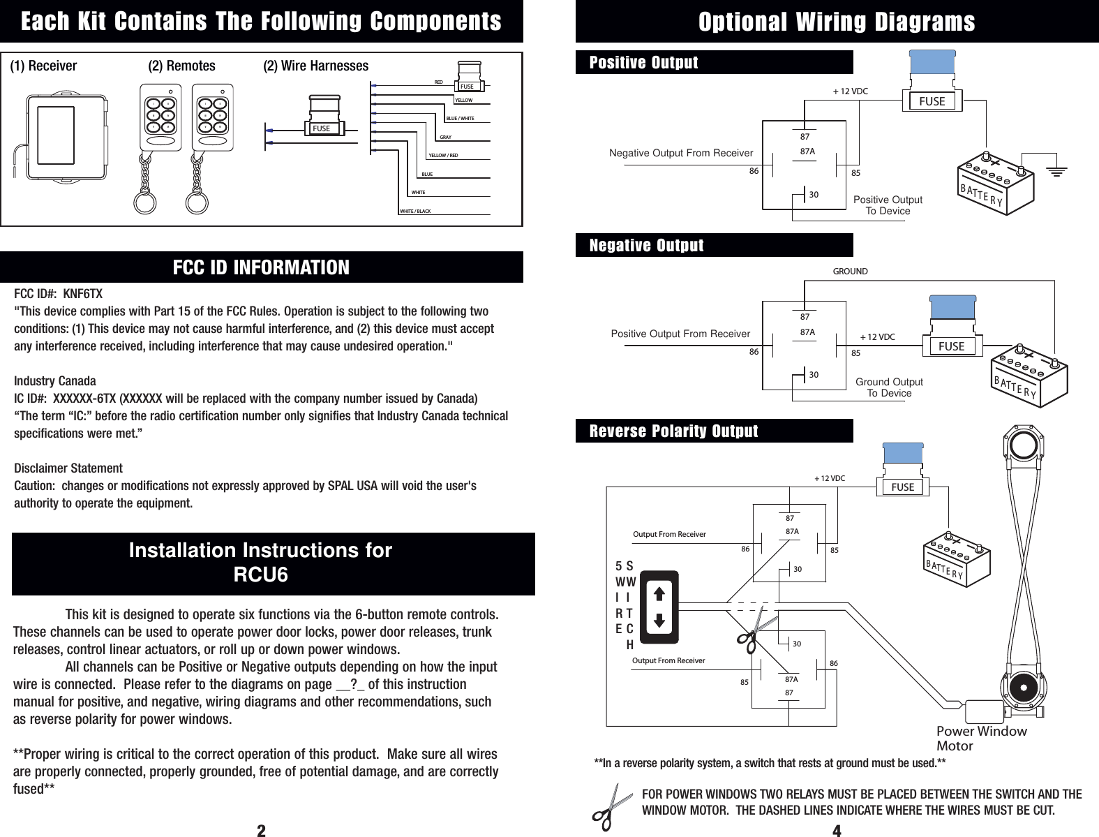 YELLOWREDBLUE / WHITEGRAYYELLOW / REDBLUEWHITEWHITE / BLACKFUSE(1) Receiver (2) Remotes (2) Wire Harnesses2Installation Instructions for RCU6This kit is designed to operate six functions via the 6-button remote controls.These channels can be used to operate power door locks, power door releases, trunkreleases, control linear actuators, or roll up or down power windows.All channels can be Positive or Negative outputs depending on how the inputwire is connected.  Please refer to the diagrams on page __?_ of this instruction manual for positive, and negative, wiring diagrams and other recommendations, suchas reverse polarity for power windows. **Proper wiring is critical to the correct operation of this product.  Make sure all wiresare properly connected, properly grounded, free of potential damage, and are correctlyfused**FUSEEach Kit Contains The Following ComponentsBYRTTAEOutput From Receiver  87A86 853087+ 12 VDC FUSE3087A878586Output From ReceiverPower Window MotorSWITCH4YTBATER85863087Output From Receiver 87A+ 12 VDC Output+ 12 VDC FUSEOptional Wiring DiagramsPositive OutputNegative OutputReverse Polarity OutputTBATYEROutput From Receiver86Ground Output3087A8785GROUNDFUSE+ 12 VDC FOR POWER WINDOWS TWO RELAYS MUST BE PLACED BETWEEN THE SWITCH AND THEWINDOW MOTOR.  THE DASHED LINES INDICATE WHERE THE WIRES MUST BE CUT.5WIRESWITCH**In a reverse polarity system, a switch that rests at ground must be used.**Positive OutputTo DeviceGround OutputTo DeviceVIIIIVIIVIINegative Output From ReceiverPositive Output From ReceiverFCC ID INFORMATIONFCC ID#: KNF6TX"This device complies with Part 15 of the FCC Rules. Operation is subject to the following twoconditions: (1) This device may not cause harmful interference, and (2) this device must acceptany interference received, including interference that may cause undesired operation."Industry CanadaIC ID#: XXXXXX-6TX (XXXXXX will be replaced with the company number issued by Canada)&ldquo;The term &ldquo;IC:&rdquo; before the radio certification number only signifies that Industry Canada technicalspecifications were met.&rdquo;Disclaimer StatementCaution: changes or modifications not expressly approved by SPAL USA will void the user'sauthority to operate the equipment.VIIIIVIIVII