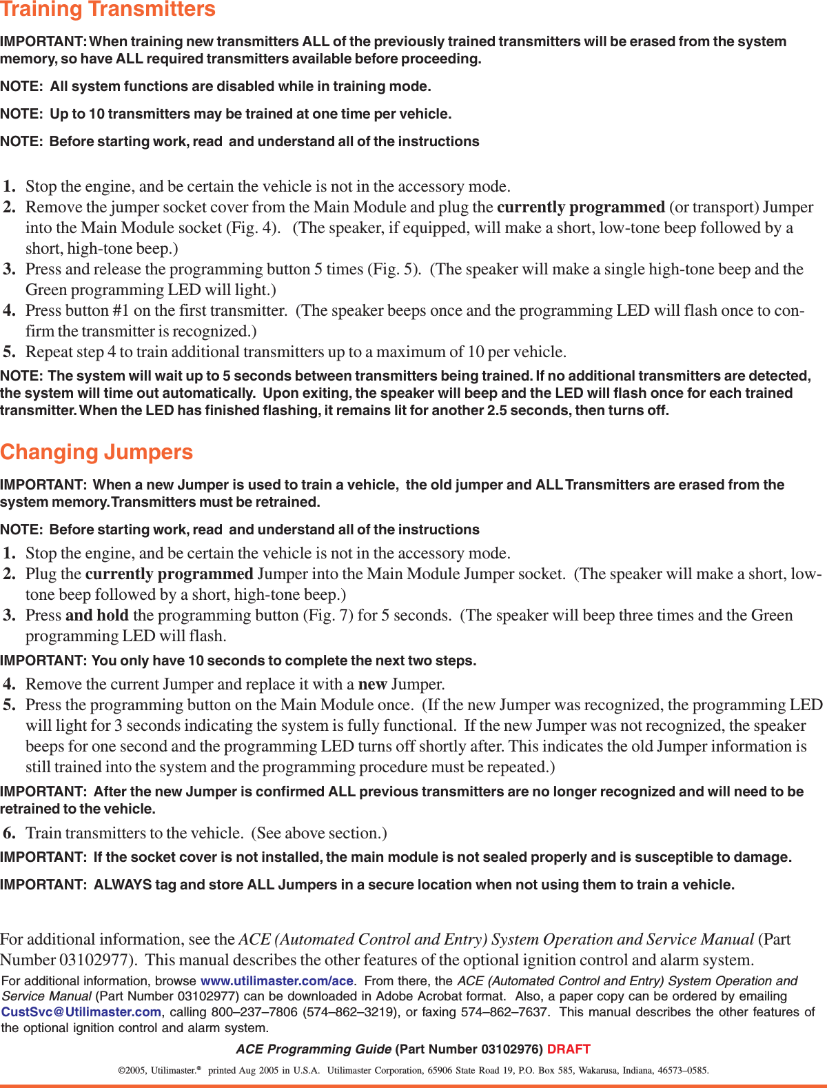 &copy;2005, Utilimaster.&reg;  printed Aug 2005 in U.S.A.  Utilimaster Corporation, 65906 State Road 19, P.O. Box 585, Wakarusa, Indiana, 46573&ndash;0585.ACE Programming Guide (Part Number 03102976) DRAFTTraining TransmittersIMPORTANT: When training new transmitters ALL of the previously trained transmitters will be erased from the systemmemory, so have ALL required transmitters available before proceeding.NOTE:  All system functions are disabled while in training mode.NOTE:  Up to 10 transmitters may be trained at one time per vehicle.NOTE:  Before starting work, read  and understand all of the instructions1. Stop the engine, and be certain the vehicle is not in the accessory mode.2. Remove the jumper socket cover from the Main Module and plug the currently programmed (or transport) Jumperinto the Main Module socket (Fig. 4).   (The speaker, if equipped, will make a short, low-tone beep followed by ashort, high-tone beep.)3. Press and release the programming button 5 times (Fig. 5).  (The speaker will make a single high-tone beep and theGreen programming LED will light.)4. Press button #1 on the first transmitter.  (The speaker beeps once and the programming LED will flash once to con-firm the transmitter is recognized.)5. Repeat step 4 to train additional transmitters up to a maximum of 10 per vehicle.NOTE:  The system will wait up to 5 seconds between transmitters being trained. If no additional transmitters are detected,the system will time out automatically.  Upon exiting, the speaker will beep and the LED will flash once for each trainedtransmitter. When the LED has finished flashing, it remains lit for another 2.5 seconds, then turns off.Changing JumpersIMPORTANT:  When a new Jumper is used to train a vehicle,  the old jumper and ALL Transmitters are erased from thesystem memory. Transmitters must be retrained.NOTE:  Before starting work, read  and understand all of the instructions1. Stop the engine, and be certain the vehicle is not in the accessory mode.2. Plug the currently programmed Jumper into the Main Module Jumper socket.  (The speaker will make a short, low-tone beep followed by a short, high-tone beep.)3. Press and hold the programming button (Fig. 7) for 5 seconds.  (The speaker will beep three times and the Greenprogramming LED will flash.IMPORTANT:  You only have 10 seconds to complete the next two steps.4. Remove the current Jumper and replace it with a new Jumper.5. Press the programming button on the Main Module once.  (If the new Jumper was recognized, the programming LEDwill light for 3 seconds indicating the system is fully functional.  If the new Jumper was not recognized, the speakerbeeps for one second and the programming LED turns off shortly after. This indicates the old Jumper information isstill trained into the system and the programming procedure must be repeated.)IMPORTANT:  After the new Jumper is confirmed ALL previous transmitters are no longer recognized and will need to beretrained to the vehicle.6. Train transmitters to the vehicle.  (See above section.)IMPORTANT:  If the socket cover is not installed, the main module is not sealed properly and is susceptible to damage.IMPORTANT:  ALWAYS tag and store ALL Jumpers in a secure location when not using them to train a vehicle.For additional information, see the ACE (Automated Control and Entry) System Operation and Service Manual (PartNumber 03102977).  This manual describes the other features of the optional ignition control and alarm system.For additional information, browse www.utilimaster.com/ace.  From there, the ACE (Automated Control and Entry) System Operation andService Manual (Part Number 03102977) can be downloaded in Adobe Acrobat format.  Also, a paper copy can be ordered by emailingCustSvc@Utilimaster.com, calling 800&ndash;237&ndash;7806 (574&ndash;862&ndash;3219), or faxing 574&ndash;862&ndash;7637.  This manual describes the other features ofthe optional ignition control and alarm system.