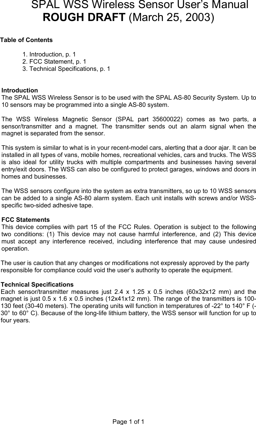 Page 1 of 1 SPAL WSS Wireless Sensor User&rsquo;s Manual ROUGH DRAFT (March 25, 2003)  Table of Contents  1. Introduction, p. 1 2. FCC Statement, p. 1 3. Technical Specifications, p. 1   Introduction The SPAL WSS Wireless Sensor is to be used with the SPAL AS-80 Security System. Up to 10 sensors may be programmed into a single AS-80 system.  The WSS Wireless Magnetic Sensor (SPAL part 35600022) comes as two parts, a sensor/transmitter and a magnet. The transmitter sends out an alarm signal when the magnet is separated from the sensor.   This system is similar to what is in your recent-model cars, alerting that a door ajar. It can be installed in all types of vans, mobile homes, recreational vehicles, cars and trucks. The WSS is also ideal for utility trucks with multiple compartments and businesses having several entry/exit doors. The WSS can also be configured to protect garages, windows and doors in homes and businesses.   The WSS sensors configure into the system as extra transmitters, so up to 10 WSS sensors can be added to a single AS-80 alarm system. Each unit installs with screws and/or WSS-specific two-sided adhesive tape.   FCC Statements This device complies with part 15 of the FCC Rules. Operation is subject to the following two conditions: (1) This device may not cause harmful interference, and (2) This device must accept any interference received, including interference that may cause undesired operation.  The user is caution that any changes or modifications not expressly approved by the party responsible for compliance could void the user&rsquo;s authority to operate the equipment.  Technical Specifications Each sensor/transmitter measures just 2.4 x 1.25 x 0.5 inches (60x32x12 mm) and the magnet is just 0.5 x 1.6 x 0.5 inches (12x41x12 mm). The range of the transmitters is 100-130 feet (30-40 meters). The operating units will function in temperatures of -22&deg; to 140&deg; F (-30&deg; to 60&deg; C). Because of the long-life lithium battery, the WSS sensor will function for up to four years.   