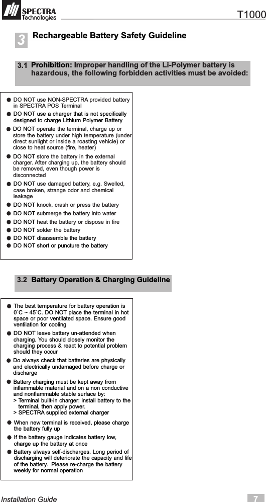 Rechargeable Battery Safety Guideline33.1  Prohibition: Improper handling of the Li-Polymer battery ishazardous, the following forbidden activities must be avoided:DO NOT use NON-SPECTRA provided batteryin SPECTRA POS Terminal7Installation GuideDO NOT use a charger that is not specificallydesigned to charge Lithium Polymer BatteryDO NOT operate the terminal, charge up orstore the battery under high temperature (underdirect sunlight or inside a roasting vehicle) orclose to heat source (fire, heater)DO NOT store the battery in the externalcharger. After charging up, the battery shouldbe removed, even though power isdisconnectedDO NOT use damaged battery, e.g. Swelled,case broken, strange odor and chemicalleakageDO NOT knock, crash or press the batteryDO NOT submerge the battery into waterDO NOT heat the battery or dispose in fireDO NOT solder the batteryDO NOT disassemble the batteryDO NOT short or puncture the battery3.2  Battery Operation &amp; Charging GuidelineThe best temperature for battery operation is0 C ~ 45 C. DO NOT place the terminal in hotspace or poor ventilated space. Ensure goodventilation for coolingDO NOT leave battery un-attended whencharging. You should closely monitor thecharging process &amp; react to potential problemshould they occurDo always check that batteries are physicallyand electrically undamaged before charge ordischargeBattery charging must be kept away frominflammable material and on a non conductiveand nonflammable stable surface by:&gt; Terminal built-in charger: install battery to the   terminal, then apply power.&gt; SPECTRA supplied external chargerWhen new terminal is received, please chargethe battery fully upIf the battery gauge indicates battery low,charge up the battery at onceBattery always self-discharges. Long period ofdischarging will deteriorate the capacity and lifeof the battery.  Please re-charge the battery weekly for normal operation   T1000