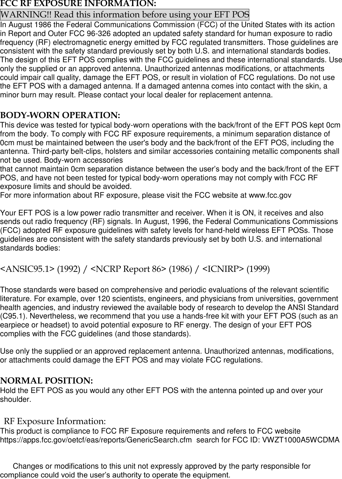 FCC RF EXPOSURE INFORMATION: WARNING!! Read this information before using your EFT POS In August 1986 the Federal Communications Commission (FCC) of the United States with its action in Report and Outer FCC 96-326 adopted an updated safety standard for human exposure to radio frequency (RF) electromagnetic energy emitted by FCC regulated transmitters. Those guidelines are consistent with the safety standard previously set by both U.S. and international standards bodies. The design of this EFT POS complies with the FCC guidelines and these international standards. Use only the supplied or an approved antenna. Unauthorized antennas modifications, or attachments could impair call quality, damage the EFT POS, or result in violation of FCC regulations. Do not use the EFT POS with a damaged antenna. If a damaged antenna comes into contact with the skin, a minor burn may result. Please contact your local dealer for replacement antenna.  BODY-WORN OPERATION: This device was tested for typical body-worn operations with the back/front of the EFT POS kept 0cm from the body. To comply with FCC RF exposure requirements, a minimum separation distance of 0cm must be maintained between the user&apos;s body and the back/front of the EFT POS, including the antenna. Third-party belt-clips, holsters and similar accessories containing metallic components shall not be used. Body-worn accessories that cannot maintain 0cm separation distance between the user’s body and the back/front of the EFT POS, and have not been tested for typical body-worn operations may not comply with FCC RF exposure limits and should be avoided. For more information about RF exposure, please visit the FCC website at www.fcc.gov  Your EFT POS is a low power radio transmitter and receiver. When it is ON, it receives and also sends out radio frequency (RF) signals. In August, 1996, the Federal Communications Commissions (FCC) adopted RF exposure guidelines with safety levels for hand-held wireless EFT POSs. Those guidelines are consistent with the safety standards previously set by both U.S. and international standards bodies:  &lt;ANSIC95.1&gt; (1992) / &lt;NCRP Report 86&gt; (1986) / &lt;ICNIRP&gt; (1999)  Those standards were based on comprehensive and periodic evaluations of the relevant scientific literature. For example, over 120 scientists, engineers, and physicians from universities, government health agencies, and industry reviewed the available body of research to develop the ANSI Standard (C95.1). Nevertheless, we recommend that you use a hands-free kit with your EFT POS (such as an earpiece or headset) to avoid potential exposure to RF energy. The design of your EFT POS complies with the FCC guidelines (and those standards).  Use only the supplied or an approved replacement antenna. Unauthorized antennas, modifications, or attachments could damage the EFT POS and may violate FCC regulations.   NORMAL POSITION:  Hold the EFT POS as you would any other EFT POS with the antenna pointed up and over your shoulder.  RF Exposure Information: This product is compliance to FCC RF Exposure requirements and refers to FCC website https://apps.fcc.gov/oetcf/eas/reports/GenericSearch.cfm  search for FCC ID: VWZT1000A5WCDMA         Changes or modifications to this unit not expressly approved by the party responsible for compliance could void the user’s authority to operate the equipment.  