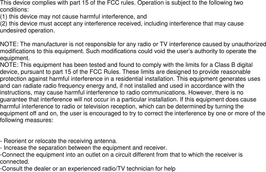  This device complies with part 15 of the FCC rules. Operation is subject to the following two conditions: (1) this device may not cause harmful interference, and (2) this device must accept any interference received, including interference that may cause undesired operation.  NOTE: The manufacturer is not responsible for any radio or TV interference caused by unauthorized modifications to this equipment. Such modifications could void the user’s authority to operate the equipment. NOTE: This equipment has been tested and found to comply with the limits for a Class B digital device, pursuant to part 15 of the FCC Rules. These limits are designed to provide reasonable protection against harmful interference in a residential installation. This equipment generates uses and can radiate radio frequency energy and, if not installed and used in accordance with the instructions, may cause harmful interference to radio communications. However, there is no guarantee that interference will not occur in a particular installation. If this equipment does cause harmful interference to radio or television reception, which can be determined by turning the equipment off and on, the user is encouraged to try to correct the interference by one or more of the following measures:   - Reorient or relocate the receiving antenna. - Increase the separation between the equipment and receiver. -Connect the equipment into an outlet on a circuit different from that to which the receiver is connected. -Consult the dealer or an experienced radio/TV technician for help  