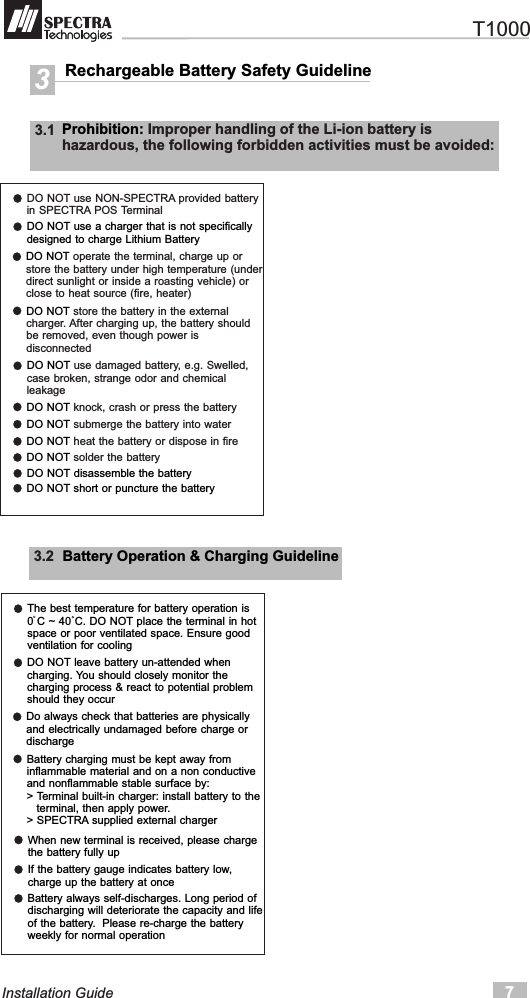 Rechargeable Battery Safety Guideline33.1  Prohibition: Improper handling of the Li-ion battery ishazardous, the following forbidden activities must be avoided:DO NOT use NON-SPECTRA provided batteryin SPECTRA POS Terminal7Installation GuideDO NOT use a charger that is not specificallydesigned to charge Lithium BatteryDO NOT operate the terminal, charge up orstore the battery under high temperature (underdirect sunlight or inside a roasting vehicle) orclose to heat source (fire, heater)DO NOT store the battery in the externalcharger. After charging up, the battery shouldbe removed, even though power isdisconnectedDO NOT use damaged battery, e.g. Swelled,case broken, strange odor and chemicalleakageDO NOT knock, crash or press the batteryDO NOT submerge the battery into waterDO NOT heat the battery or dispose in fireDO NOT solder the batteryDO NOT disassemble the batteryDO NOT short or puncture the battery3.2  Battery Operation &amp; Charging GuidelineThe best temperature for battery operation is0 C ~ 40 C. DO NOT place the terminal in hotspace or poor ventilated space. Ensure goodventilation for coolingDO NOT leave battery un-attended whencharging. You should closely monitor thecharging process &amp; react to potential problemshould they occurDo always check that batteries are physicallyand electrically undamaged before charge ordischargeBattery charging must be kept away frominflammable material and on a non conductiveand nonflammable stable surface by:&gt; Terminal built-in charger: install battery to the   terminal, then apply power.&gt; SPECTRA supplied external chargerWhen new terminal is received, please chargethe battery fully upIf the battery gauge indicates battery low,charge up the battery at onceBattery always self-discharges. Long period ofdischarging will deteriorate the capacity and lifeof the battery.  Please re-charge the battery weekly for normal operation   T1000
