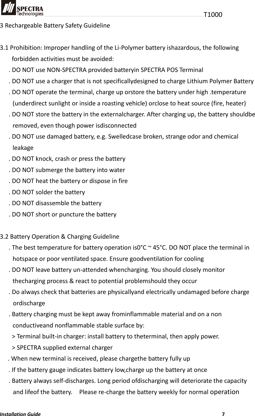 T1000 3 Rechargeable Battery Safety Guideline  3.1 Prohibition: Improper handling of the Li-Polymer battery ishazardous, the following forbidden activities must be avoided: . DO NOT use NON-SPECTRA provided batteryin SPECTRA POS Terminal . DO NOT use a charger that is not specificallydesigned to charge Lithium Polymer Battery . DO NOT operate the terminal, charge up orstore the battery under high .temperature (underdirect sunlight or inside a roasting vehicle) orclose to heat source (fire, heater) . DO NOT store the battery in the externalcharger. After charging up, the battery shouldbe removed, even though power isdisconnected . DO NOT use damaged battery, e.g. Swelledcase broken, strange odor and chemical leakage . DO NOT knock, crash or press the battery . DO NOT submerge the battery into water . DO NOT heat the battery or dispose in fire . DO NOT solder the battery . DO NOT disassemble the battery . DO NOT short or puncture the battery  3.2 Battery Operation &amp; Charging Guideline . The best temperature for battery operation is0°C ~ 45°C. DO NOT place the terminal in hotspace or poor ventilated space. Ensure goodventilation for cooling . DO NOT leave battery un-attended whencharging. You should closely monitor thecharging process &amp; react to potential problemshould they occur . Do always check that batteries are physicallyand electrically undamaged before charge ordischarge . Battery charging must be kept away frominflammable material and on a non conductiveand nonflammable stable surface by: &gt; Terminal built-in charger: install battery to theterminal, then apply power. &gt; SPECTRA supplied external charger . When new terminal is received, please chargethe battery fully up . If the battery gauge indicates battery low,charge up the battery at once . Battery always self-discharges. Long period ofdischarging will deteriorate the capacity and lifeof the battery.    Please re-charge the battery weekly for normal operation  Installation Guide                          7 