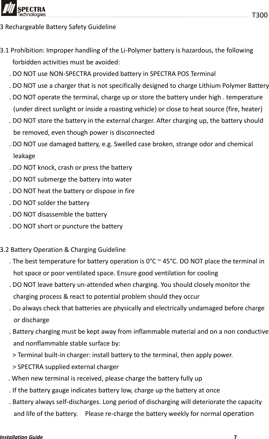   T300 3 Rechargeable Battery Safety Guideline  3.1 Prohibition: Improper handling of the Li-Polymer battery is hazardous, the following forbidden activities must be avoided: . DO NOT use NON-SPECTRA provided battery in SPECTRA POS Terminal . DO NOT use a charger that is not specifically designed to charge Lithium Polymer Battery . DO NOT operate the terminal, charge up or store the battery under high . temperature (under direct sunlight or inside a roasting vehicle) or close to heat source (fire, heater) . DO NOT store the battery in the external charger. After charging up, the battery should be removed, even though power is disconnected . DO NOT use damaged battery, e.g. Swelled case broken, strange odor and chemical leakage   . DO NOT knock, crash or press the battery . DO NOT submerge the battery into water . DO NOT heat the battery or dispose in fire . DO NOT solder the battery . DO NOT disassemble the battery . DO NOT short or puncture the battery  3.2 Battery Operation &amp; Charging Guideline . The best temperature for battery operation is 0°C ~ 45°C. DO NOT place the terminal in hot space or poor ventilated space. Ensure good ventilation for cooling . DO NOT leave battery un-attended when charging. You should closely monitor the charging process &amp; react to potential problem should they occur . Do always check that batteries are physically and electrically undamaged before charge or discharge . Battery charging must be kept away from inflammable material and on a non conductive and nonflammable stable surface by: &gt; Terminal built-in charger: install battery to the terminal, then apply power. &gt; SPECTRA supplied external charger . When new terminal is received, please charge the battery fully up . If the battery gauge indicates battery low, charge up the battery at once . Battery always self-discharges. Long period of discharging will deteriorate the capacity and life of the battery.    Please re-charge the battery weekly for normal operation  Installation Guide                          7 