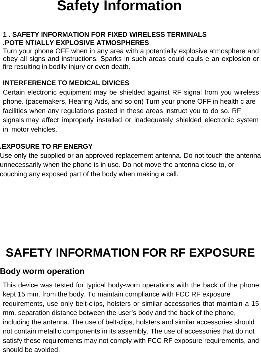             Safety Information    1 . SAFETY INFORMATION FOR FIXED WIRELESS TERMINALS .POTE NTIALLY EXPLOSIVE ATMOSPHERES Turn your phone OFF when in any area with a potentially explosive atmosphere and obey all signs and instructions. Sparks in such areas could cauls e an explosion or fire resulting in bodily injury or even death.  INTERFERENCE TO MEDICAL DIVICES Certain electronic equipment may be shielded against RF signal from you wireless phone. (pacemakers, Hearing Aids, and so on) Turn your phone OFF in health c are facilities when any regulations posted in these areas instruct you to do so. RF signals may affect improperly installed or inadequately shielded electronic system in motor vehicles.  .EXPOSURE TO RF ENERGY Use only the supplied or an approved replacement antenna. Do not touch the antenna unnecessarily when the phone is in use. Do not move the antenna close to, or couching any exposed part of the body when making a call.        SAFETY INFORMATION FOR RF EXPOSURE Body worm operation This device was tested for typical body-worn operations with the back of the phone kept 15 mm. from the body. To maintain compliance with FCC RF exposure requirements, use only belt-clips, holsters or similar accessories that maintain a 15 mm. separation distance between the user’s body and the back of the phone, including the antenna. The use of belt-clips, holsters and similar accessories should not contain metallic components in its assembly. The use of accessories that do not satisfy these requirements may not comply with FCC RF exposure requirements, and should be avoided.    
