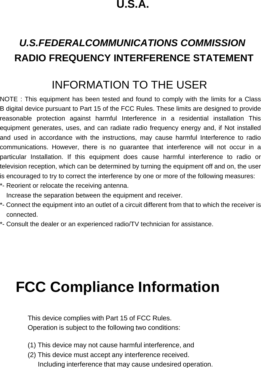 U.S.A.  U.S.FEDERALCOMMUNICATIONS COMMISSION RADIO FREQUENCY INTERFERENCE STATEMENT   INFORMATION TO THE USER NOTE : This equipment has been tested and found to comply with the limits for a Class B digital device pursuant to Part 15 of the FCC Rules. These limits are designed to provide reasonable protection against harmful Interference in a residential installation This equipment generates, uses, and can radiate radio frequency energy and, if Not installed and used in accordance with the instructions, may cause harmful Interference to radio communications. However, there is no guarantee that interference will not occur in a particular Installation. If this equipment does cause harmful interference to radio or television reception, which can be determined by turning the equipment off and on, the user is encouraged to try to correct the interference by one or more of the following measures:   *- Reorient or relocate the receiving antenna. Increase the separation between the equipment and receiver. *- Connect the equipment into an outlet of a circuit different from that to which the receiver is  connected. *- Consult the dealer or an experienced radio/TV technician for assistance.     FCC Compliance Information    This device complies with Part 15 of FCC Rules. Operation is subject to the following two conditions:  (1) This device may not cause harmful interference, and (2) This device must accept any interference received. Including interference that may cause undesired operation.  
