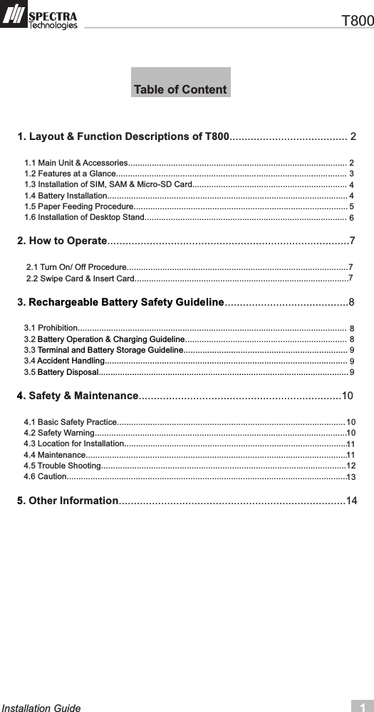    T8001Installation Guide1. Layout &amp; Function Descriptions of T800.......................................       1.1 Main Unit &amp; Accessories............................................................................................   1.2 Features at a Glance.................................................................................................   1.3 Installation of SIM, SAM &amp; Micro-SD Card.................................................................   1.4 Battery Installation.....................................................................................................   1.5 Paper Feeding Procedure..........................................................................................   1.6 Installation of Desktop Stand.....................................................................................2. How to Operate................................................................................7        2.1 Turn On/ Off Procedure.............................................................................................    2.2 Swipe Card &amp; Insert Card..........................................................................................3.  .........................................8       3.1 Prohibition.................................................................................................................   3.2  ....................................................................   3.3       3.4    3.5 . Safety &amp; Maintenance...................................................................10       4.1 Basic Safety Practice................................................................................................   4.2 Safety Warning..........................................................................................................   4.3 Location for Installation..............................................................................................     4.4 Maintenance..............................................................................................................   4.5 Trouble Shooting.......................................................................................................     4.6 Caution...................................................................................................................... . Other Information...........................................................................14               Rechargeable Battery Safety GuidelineBattery Operation &amp; Charging GuidelineTerminal and Battery Storage Guideline.....................................................................Accident Handling......................................................................................................Battery Disposal.........................................................................................................45 Table of Content23445677889991010111112132