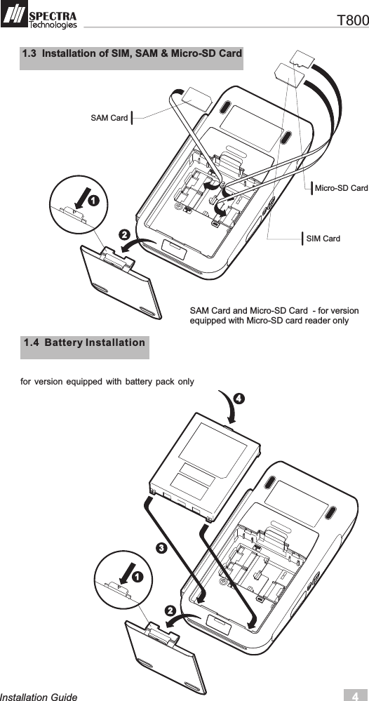 4Installation Guide11.4  Battery Installation for  version  equipped  with  battery  pack  only1.3  Installation of SIM, SAM &amp; Micro-SD Card SAM Card and Micro-SD Card  - for version equipped with Micro-SD card reader only SAM Card  SIM Card  Micro-SD Card  123124   T800