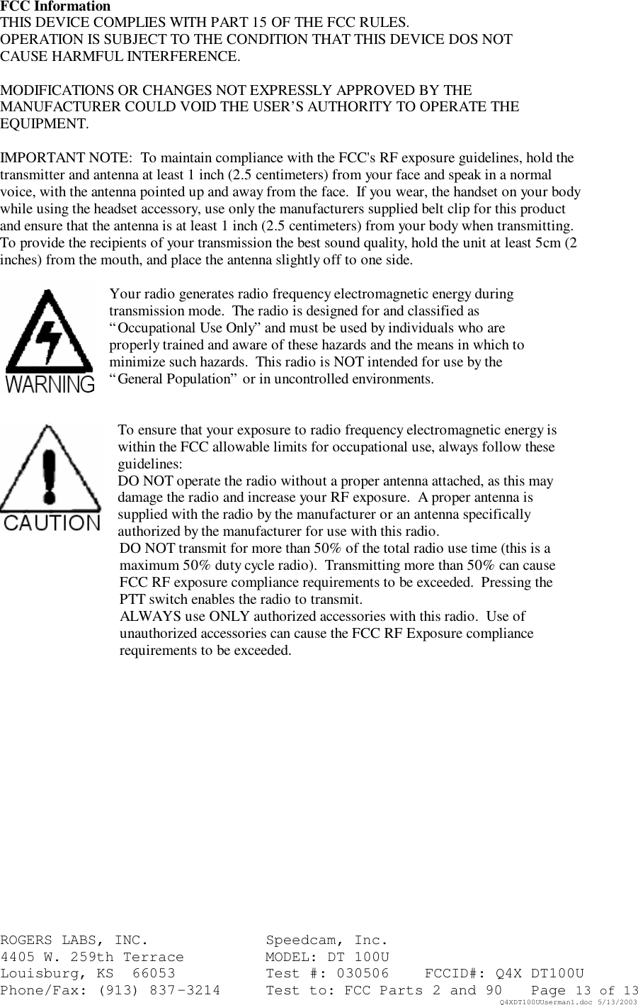 ROGERS LABS, INC.   Speedcam, Inc.    4405 W. 259th Terrace    MODEL: DT 100U Louisburg, KS  66053    Test #: 030506 FCCID#: Q4X DT100U Phone/Fax: (913) 837-3214 Test to: FCC Parts 2 and 90 Page 13 of 13   Q4XDT100UUserman1.doc 5/13/2003 FCC Information THIS DEVICE COMPLIES WITH PART 15 OF THE FCC RULES. OPERATION IS SUBJECT TO THE CONDITION THAT THIS DEVICE DOS NOT CAUSE HARMFUL INTERFERENCE.  MODIFICATIONS OR CHANGES NOT EXPRESSLY APPROVED BY THE MANUFACTURER COULD VOID THE USER&rsquo;S AUTHORITY TO OPERATE THE EQUIPMENT.  IMPORTANT NOTE:  To maintain compliance with the FCC's RF exposure guidelines, hold the transmitter and antenna at least 1 inch (2.5 centimeters) from your face and speak in a normal voice, with the antenna pointed up and away from the face.  If you wear, the handset on your body while using the headset accessory, use only the manufacturers supplied belt clip for this product and ensure that the antenna is at least 1 inch (2.5 centimeters) from your body when transmitting.  To provide the recipients of your transmission the best sound quality, hold the unit at least 5cm (2 inches) from the mouth, and place the antenna slightly off to one side.  Your radio generates radio frequency electromagnetic energy during transmission mode.  The radio is designed for and classified as &ldquo;Occupational Use Only&rdquo; and must be used by individuals who are properly trained and aware of these hazards and the means in which to minimize such hazards.  This radio is NOT intended for use by the &ldquo;General Population&rdquo; or in uncontrolled environments.   To ensure that your exposure to radio frequency electromagnetic energy is within the FCC allowable limits for occupational use, always follow these guidelines: DO NOT operate the radio without a proper antenna attached, as this may damage the radio and increase your RF exposure.  A proper antenna is supplied with the radio by the manufacturer or an antenna specifically authorized by the manufacturer for use with this radio. DO NOT transmit for more than 50% of the total radio use time (this is a maximum 50% duty cycle radio).  Transmitting more than 50% can cause FCC RF exposure compliance requirements to be exceeded.  Pressing the PTT switch enables the radio to transmit. ALWAYS use ONLY authorized accessories with this radio.  Use of unauthorized accessories can cause the FCC RF Exposure compliance requirements to be exceeded.       