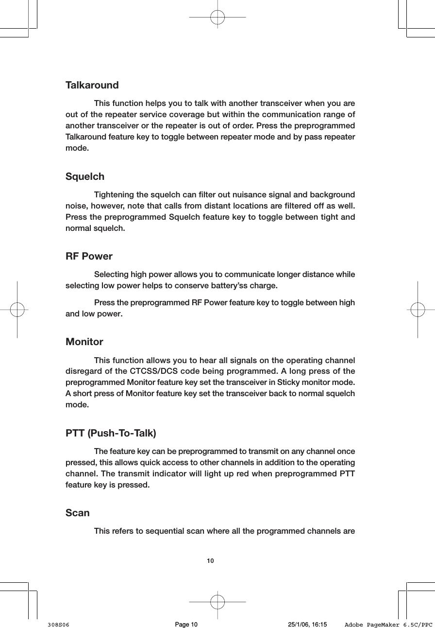 10TalkaroundThis function helps you to talk with another transceiver when you areout of the repeater service coverage but within the communication range ofanother transceiver or the repeater is out of order. Press the preprogrammedTalkaround feature key to toggle between repeater mode and by pass repeatermode.SquelchTightening the squelch can filter out nuisance signal and backgroundnoise, however, note that calls from distant locations are filtered off as well.Press the preprogrammed Squelch feature key to toggle between tight andnormal squelch.RF PowerSelecting high power allows you to communicate longer distance whileselecting low power helps to conserve battery&rsquo;ss charge.Press the preprogrammed RF Power feature key to toggle between highand low power.MonitorThis function allows you to hear all signals on the operating channeldisregard of the CTCSS/DCS code being programmed. A long press of thepreprogrammed Monitor feature key set the transceiver in Sticky monitor mode.A short press of Monitor feature key set the transceiver back to normal squelchmode.PTT (Push-To-Talk)The feature key can be preprogrammed to transmit on any channel oncepressed, this allows quick access to other channels in addition to the operatingchannel. The transmit indicator will light up red when preprogrammed PTTfeature key is pressed.ScanThis refers to sequential scan where all the programmed channels are308S06 25/1/06, 16:15Page 10 Adobe PageMaker 6.5C/PPC