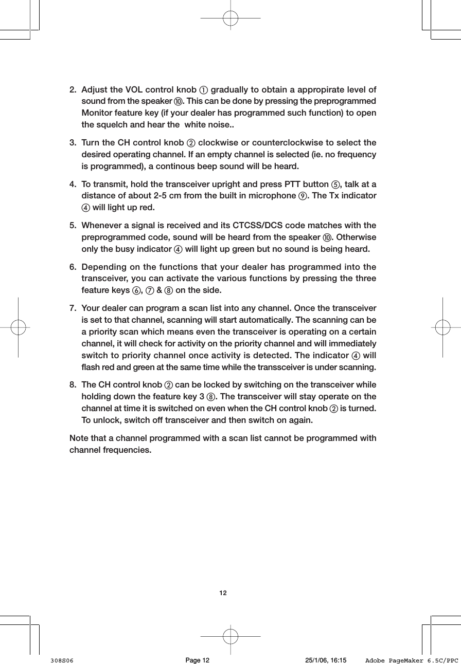 122. Adjust the VOL control knob 햲 gradually to obtain a appropirate level ofsound from the speaker 햻. This can be done by pressing the preprogrammedMonitor feature key (if your dealer has programmed such function) to openthe squelch and hear the  white noise..3. Turn the CH control knob 햳 clockwise or counterclockwise to select thedesired operating channel. If an empty channel is selected (ie. no frequencyis programmed), a continous beep sound will be heard.4. To transmit, hold the transceiver upright and press PTT button 햶, talk at adistance of about 2-5 cm from the built in microphone 햺. The Tx indicator햵 will light up red.5. Whenever a signal is received and its CTCSS/DCS code matches with thepreprogrammed code, sound will be heard from the speaker 햻. Otherwiseonly the busy indicator 햵 will light up green but no sound is being heard.6. Depending on the functions that your dealer has programmed into thetransceiver, you can activate the various functions by pressing the threefeature keys 햷, 햸 &amp; 햹 on the side.7. Your dealer can program a scan list into any channel. Once the transceiveris set to that channel, scanning will start automatically. The scanning can bea priority scan which means even the transceiver is operating on a certainchannel, it will check for activity on the priority channel and will immediatelyswitch to priority channel once activity is detected. The indicator 햵 willflash red and green at the same time while the transsceiver is under scanning.8. The CH control knob 햳 can be locked by switching on the transceiver whileholding down the feature key 3 햹. The transceiver will stay operate on thechannel at time it is switched on even when the CH control knob 햳 is turned.To unlock, switch off transceiver and then switch on again.Note that a channel programmed with a scan list cannot be programmed withchannel frequencies.308S06 25/1/06, 16:15Page 12 Adobe PageMaker 6.5C/PPC