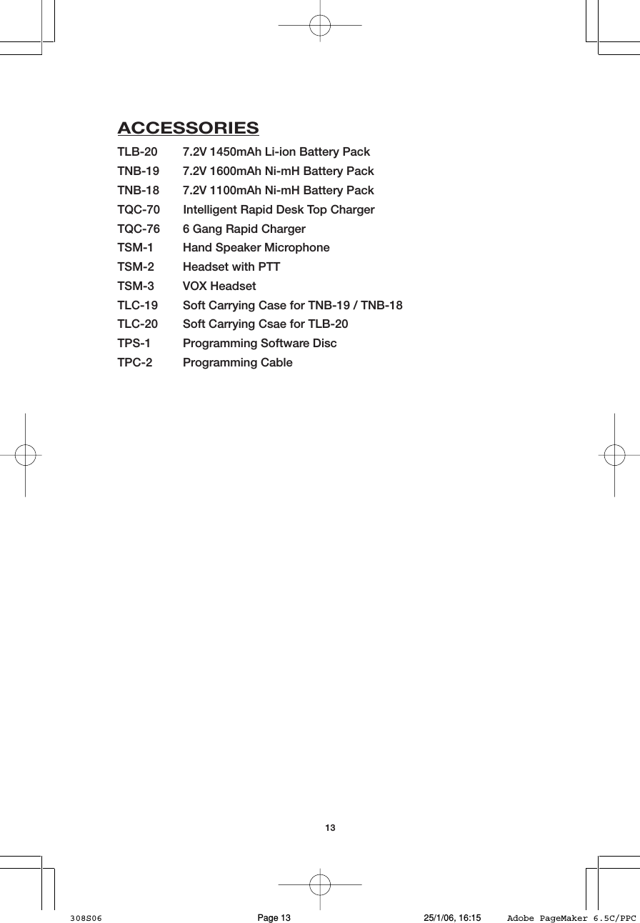 13ACCESSORIESTLB-20 7.2V 1450mAh Li-ion Battery PackTNB-19 7.2V 1600mAh Ni-mH Battery PackTNB-18 7.2V 1100mAh Ni-mH Battery PackTQC-70       Intelligent Rapid Desk Top ChargerTQC-76 6 Gang Rapid ChargerTSM-1 Hand Speaker MicrophoneTSM-2 Headset with PTTTSM-3 VOX HeadsetTLC-19 Soft Carrying Case for TNB-19 / TNB-18TLC-20 Soft Carrying Csae for TLB-20TPS-1 Programming Software DiscTPC-2 Programming Cable308S06 25/1/06, 16:15Page 13 Adobe PageMaker 6.5C/PPC