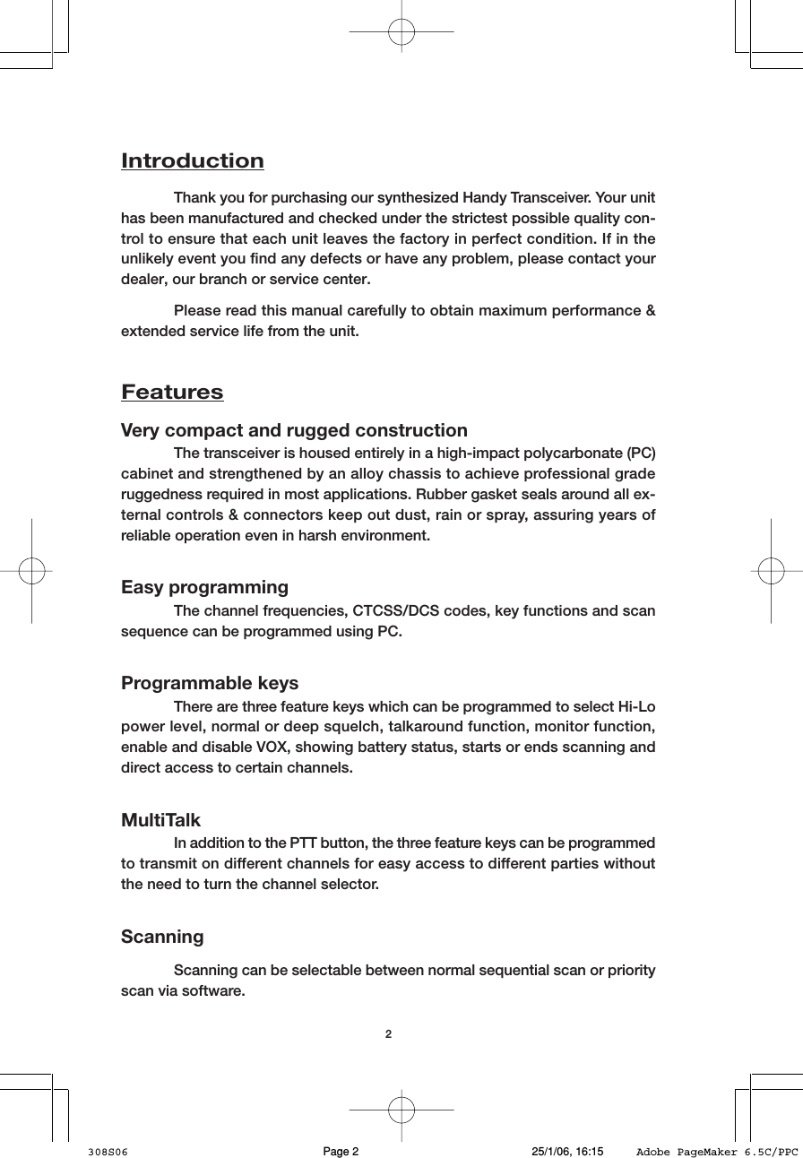 2IntroductionThank you for purchasing our synthesized Handy Transceiver. Your unithas been manufactured and checked under the strictest possible quality con-trol to ensure that each unit leaves the factory in perfect condition. If in theunlikely event you find any defects or have any problem, please contact yourdealer, our branch or service center.Please read this manual carefully to obtain maximum performance &amp;extended service life from the unit.FeaturesVery compact and rugged constructionThe transceiver is housed entirely in a high-impact polycarbonate (PC)cabinet and strengthened by an alloy chassis to achieve professional graderuggedness required in most applications. Rubber gasket seals around all ex-ternal controls &amp; connectors keep out dust, rain or spray, assuring years ofreliable operation even in harsh environment.Easy programmingThe channel frequencies, CTCSS/DCS codes, key functions and scansequence can be programmed using PC.Programmable keysThere are three feature keys which can be programmed to select Hi-Lopower level, normal or deep squelch, talkaround function, monitor function,enable and disable VOX, showing battery status, starts or ends scanning anddirect access to certain channels.MultiTalkIn addition to the PTT button, the three feature keys can be programmedto transmit on different channels for easy access to different parties withoutthe need to turn the channel selector.ScanningScanning can be selectable between normal sequential scan or priorityscan via software.308S06 25/1/06, 16:15Page 2 Adobe PageMaker 6.5C/PPC