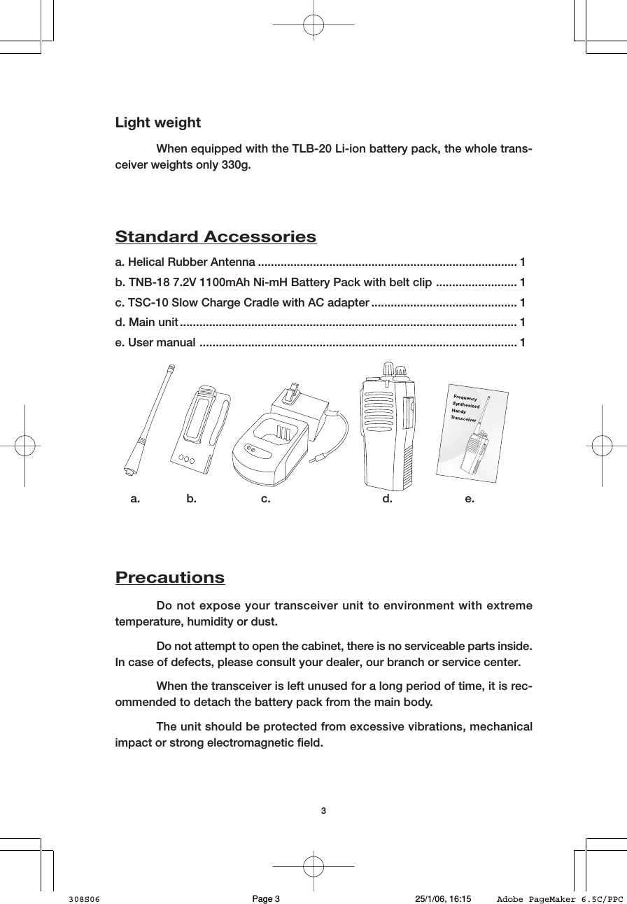 3Light weightWhen equipped with the TLB-20 Li-ion battery pack, the whole trans-ceiver weights only 330g.a. Helical Rubber Antenna ................................................................................ 1b. TNB-18 7.2V 1100mAh Ni-mH Battery Pack with belt clip ......................... 1c. TSC-10 Slow Charge Cradle with AC adapter ............................................. 1d. Main unit ........................................................................................................ 1e. User manual .................................................................................................. 1Standard Accessoriesa. b. c. d. e.PrecautionsDo not expose your transceiver unit to environment with extremetemperature, humidity or dust.Do not attempt to open the cabinet, there is no serviceable parts inside.In case of defects, please consult your dealer, our branch or service center.When the transceiver is left unused for a long period of time, it is rec-ommended to detach the battery pack from the main body.The unit should be protected from excessive vibrations, mechanicalimpact or strong electromagnetic field.308S06 25/1/06, 16:15Page 3 Adobe PageMaker 6.5C/PPC