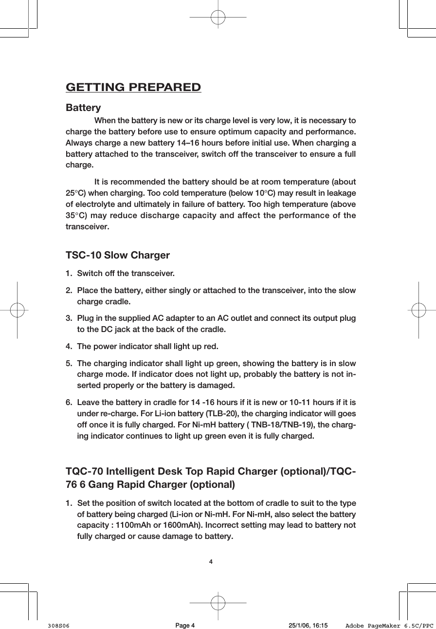 4GETTING PREPAREDBatteryWhen the battery is new or its charge level is very low, it is necessary tocharge the battery before use to ensure optimum capacity and performance.Always charge a new battery 14&ndash;16 hours before initial use. When charging abattery attached to the transceiver, switch off the transceiver to ensure a fullcharge.It is recommended the battery should be at room temperature (about25&deg;C) when charging. Too cold temperature (below 10&deg;C) may result in leakageof electrolyte and ultimately in failure of battery. Too high temperature (above35&deg;C) may reduce discharge capacity and affect the performance of thetransceiver.TQC-70 Intelligent Desk Top Rapid Charger (optional)/TQC-76 6 Gang Rapid Charger (optional)1. Set the position of switch located at the bottom of cradle to suit to the typeof battery being charged (Li-ion or Ni-mH. For Ni-mH, also select the batterycapacity : 1100mAh or 1600mAh). Incorrect setting may lead to battery notfully charged or cause damage to battery.TSC-10 Slow Charger1. Switch off the transceiver.2. Place the battery, either singly or attached to the transceiver, into the slowcharge cradle.3. Plug in the supplied AC adapter to an AC outlet and connect its output plugto the DC jack at the back of the cradle.4. The power indicator shall light up red.5. The charging indicator shall light up green, showing the battery is in slowcharge mode. If indicator does not light up, probably the battery is not in-serted properly or the battery is damaged.6. Leave the battery in cradle for 14 -16 hours if it is new or 10-11 hours if it isunder re-charge. For Li-ion battery (TLB-20), the charging indicator will goesoff once it is fully charged. For Ni-mH battery ( TNB-18/TNB-19), the charg-ing indicator continues to light up green even it is fully charged.308S06 25/1/06, 16:15Page 4 Adobe PageMaker 6.5C/PPC