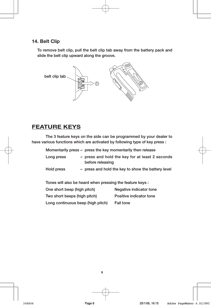 814. Belt ClipTo remove belt clip, pull the belt clip tab away from the battery pack andslide the belt clip upward along the groove.햲햳belt clip tabFEATURE KEYSThe 3 feature keys on the side can be programmed by your dealer tohave various functions which are activated by following type of key press :Momentarily press &ndash; press the key momentarily then releaseLong press &ndash; press and hold the key for at least 2 secondsbefore releasingHold press &ndash; press and hold the key to show the battery levelTones will also be heard when pressing the feature keys :One short beep (high pitch) Negative indicator toneTwo short beeps (high pitch) Positive indicator toneLong continuous beep (high pitch) Fail tone308S06 25/1/06, 16:15Page 8 Adobe PageMaker 6.5C/PPC