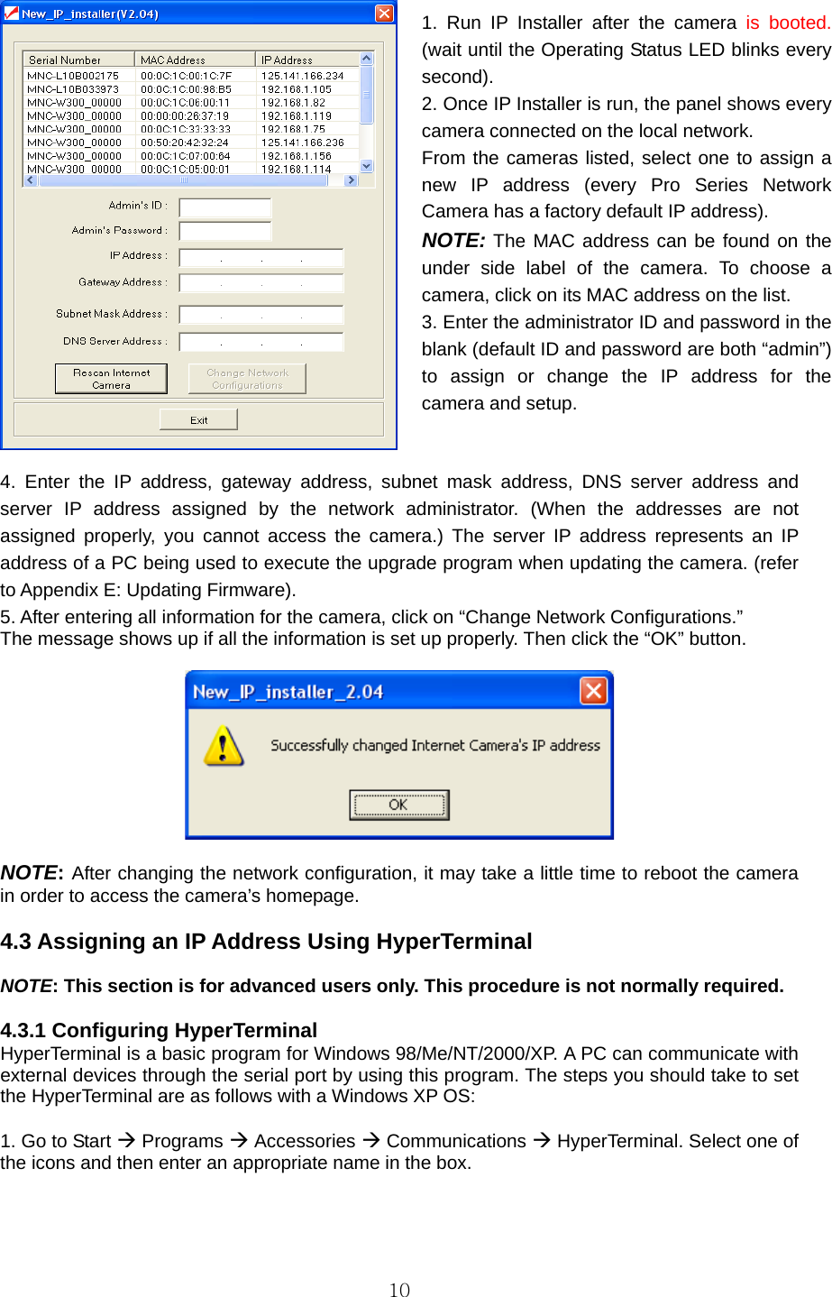  10  4. Enter the IP address, gateway address, subnet mask address, DNS server address and server IP address assigned by the network administrator. (When the addresses are not assigned properly, you cannot access the camera.) The server IP address represents an IP address of a PC being used to execute the upgrade program when updating the camera. (refer to Appendix E: Updating Firmware).   5. After entering all information for the camera, click on “Change Network Configurations.”   The message shows up if all the information is set up properly. Then click the “OK” button.      NOTE: After changing the network configuration, it may take a little time to reboot the camera in order to access the camera’s homepage.  4.3 Assigning an IP Address Using HyperTerminal  NOTE: This section is for advanced users only. This procedure is not normally required.  4.3.1 Configuring HyperTerminal   HyperTerminal is a basic program for Windows 98/Me/NT/2000/XP. A PC can communicate with external devices through the serial port by using this program. The steps you should take to set the HyperTerminal are as follows with a Windows XP OS:    1. Go to Start Æ Programs Æ Accessories Æ Communications Æ HyperTerminal. Select one of the icons and then enter an appropriate name in the box.    1. Run IP Installer after the camera is booted. (wait until the Operating Status LED blinks every second).  2. Once IP Installer is run, the panel shows every camera connected on the local network.   From the cameras listed, select one to assign a new IP address (every Pro Series Network Camera has a factory default IP address).   NOTE: The MAC address can be found on the under side label of the camera. To choose a camera, click on its MAC address on the list.   3. Enter the administrator ID and password in the blank (default ID and password are both “admin”) to assign or change the IP address for the camera and setup.   