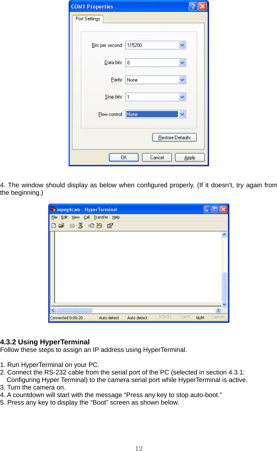  12   4. The window should display as below when configured properly. (If it doesn’t, try again from the beginning.)       4.3.2 Using HyperTerminal   Follow these steps to assign an IP address using HyperTerminal.    1. Run HyperTerminal on your PC.   2. Connect the RS-232 cable from the serial port of the PC (selected in section 4.3.1:   Configuring Hyper Terminal) to the camera serial port while HyperTerminal is active.   3. Turn the camera on.   4. A countdown will start with the message “Press any key to stop auto-boot.”   5. Press any key to display the “Boot” screen as shown below.   