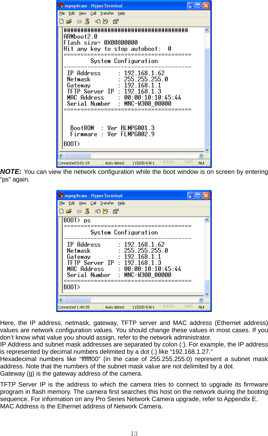  13 NOTE: You can view the network configuration while the boot window is on screen by entering “ps” again.      Here, the IP address, netmask, gateway, TFTP server and MAC address (Ethernet address) values are network configuration values. You should change these values in most cases. If you don’t know what value you should assign, refer to the network administrator. IP Address and subnet mask addresses are separated by colon (:). For example, the IP address is represented by decimal numbers delimited by a dot (.) like “192.168.1.27.” Hexadecimal numbers like “ffffff00” (in the case of 255.255.255.0) represent a subnet mask address. Note that the numbers of the subnet mask value are not delimited by a dot. Gateway (g) is the gateway address of the camera. TFTP Server IP is the address to which the camera tries to connect to upgrade its firmware program in flash memory. The camera first searches this host on the network during the booting sequence. For information on any Pro Series Network Camera upgrade, refer to Appendix E. MAC Address is the Ethernet address of Network Camera. 