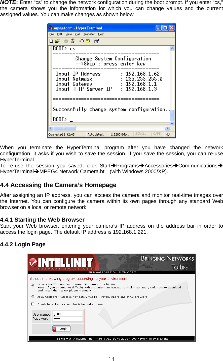  14NOTE: Enter “cs” to change the network configuration during the boot prompt. If you enter “cs,” the camera shows you the information for which you can change values and the current assigned values. You can make changes as shown below.      When you terminate the HyperTerminal program after you have changed the network configuration, it asks if you wish to save the session. If you save the session, you can re-use HyperTerminal.  To re-use the session you saved, click StartÎProgramsÎAccessoriesÎCommunicationsÎ    HyperTerminalÎMPEG4 Network Camera.ht  (with Windows 2000/XP).   4.4 Accessing the Camera’s Homepage   After assigning an IP address, you can access the camera and monitor real-time images over the Internet. You can configure the camera within its own pages through any standard Web browser on a local or remote network.    4.4.1 Starting the Web Browser   Start your Web browser, entering your camera’s IP address on the address bar in order to access the login page. The default IP address is 192.168.1.221.    4.4.2 Login Page     