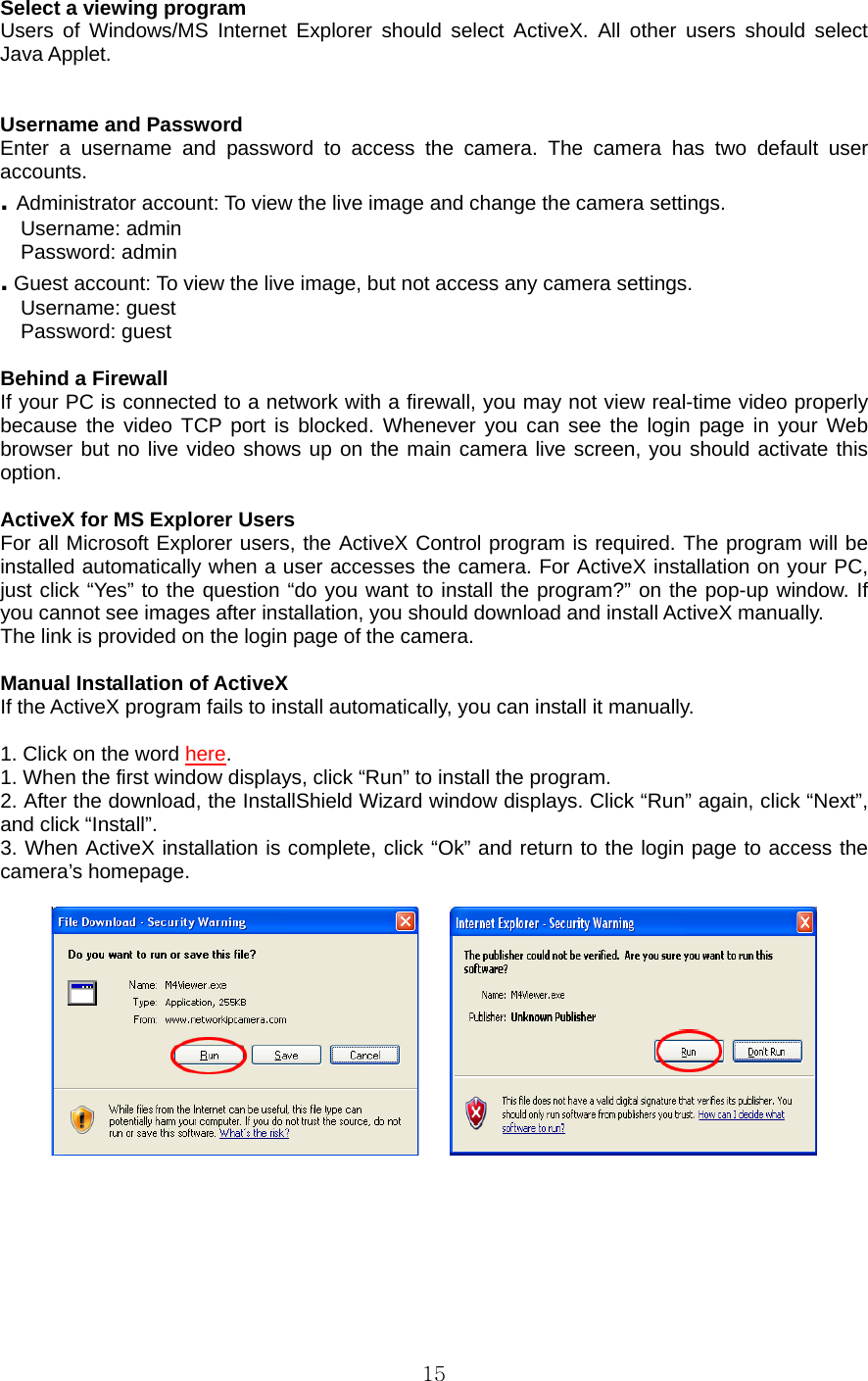  15 Select a viewing program   Users of Windows/MS Internet Explorer should select ActiveX. All other users should select Java Applet.     Username and Password   Enter a username and password to access the camera. The camera has two default user accounts.  . Administrator account: To view the live image and change the camera settings.   Username: admin   Password: admin   . Guest account: To view the live image, but not access any camera settings.   Username: guest   Password: guest    Behind a Firewall   If your PC is connected to a network with a firewall, you may not view real-time video properly because the video TCP port is blocked. Whenever you can see the login page in your Web browser but no live video shows up on the main camera live screen, you should activate this option.   ActiveX for MS Explorer Users   For all Microsoft Explorer users, the ActiveX Control program is required. The program will be installed automatically when a user accesses the camera. For ActiveX installation on your PC, just click “Yes” to the question “do you want to install the program?” on the pop-up window. If you cannot see images after installation, you should download and install ActiveX manually.   The link is provided on the login page of the camera.    Manual Installation of ActiveX   If the ActiveX program fails to install automatically, you can install it manually.    1. Click on the word here. 1. When the first window displays, click “Run” to install the program.   2. After the download, the InstallShield Wizard window displays. Click “Run” again, click “Next”, and click “Install”. 3. When ActiveX installation is complete, click “Ok” and return to the login page to access the camera’s homepage.          