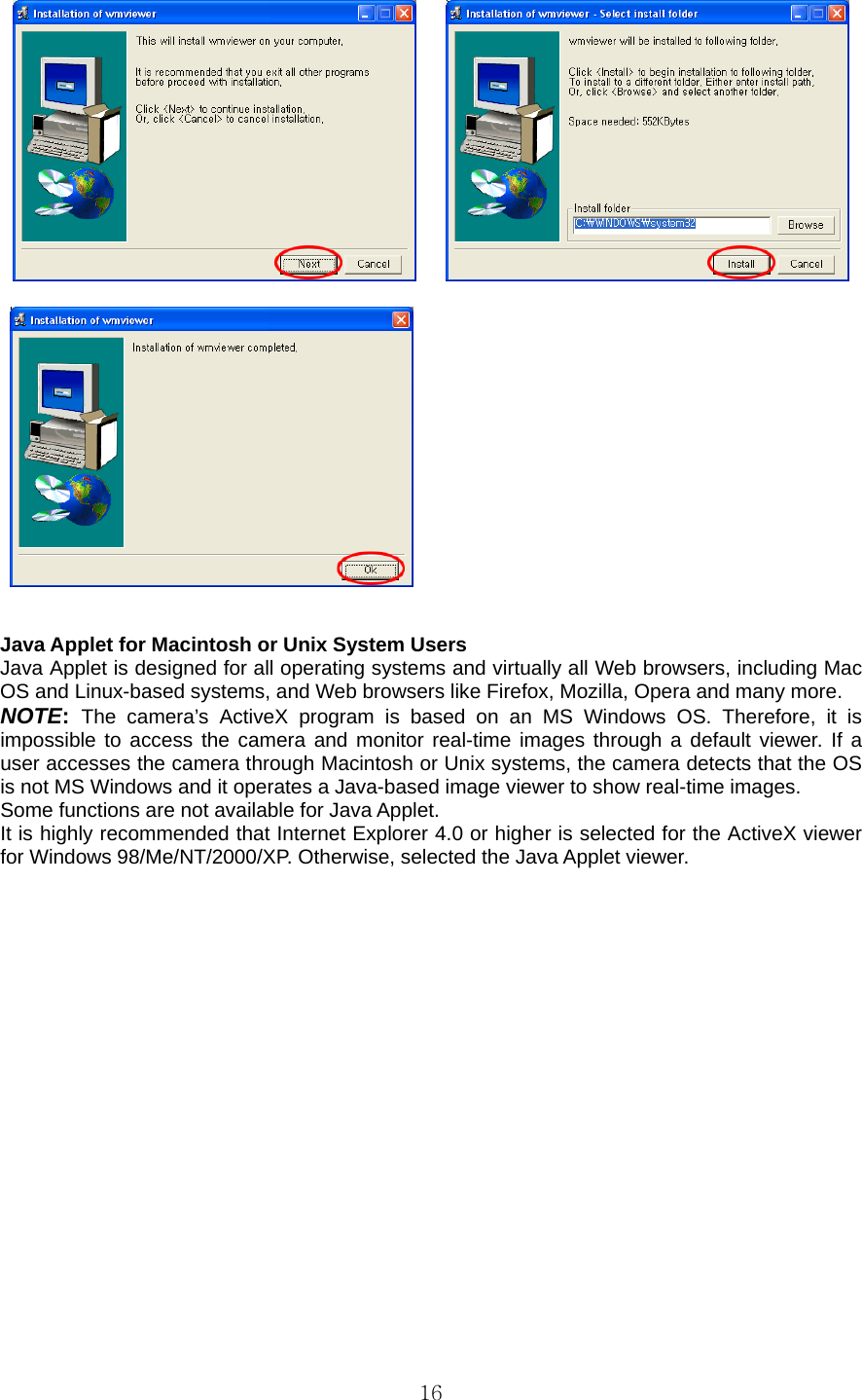  16         Java Applet for Macintosh or Unix System Users   Java Applet is designed for all operating systems and virtually all Web browsers, including Mac OS and Linux-based systems, and Web browsers like Firefox, Mozilla, Opera and many more.   NOTE: The camera’s ActiveX program is based on an MS Windows OS. Therefore, it is impossible to access the camera and monitor real-time images through a default viewer. If a user accesses the camera through Macintosh or Unix systems, the camera detects that the OS is not MS Windows and it operates a Java-based image viewer to show real-time images.   Some functions are not available for Java Applet.   It is highly recommended that Internet Explorer 4.0 or higher is selected for the ActiveX viewer for Windows 98/Me/NT/2000/XP. Otherwise, selected the Java Applet viewer.   
