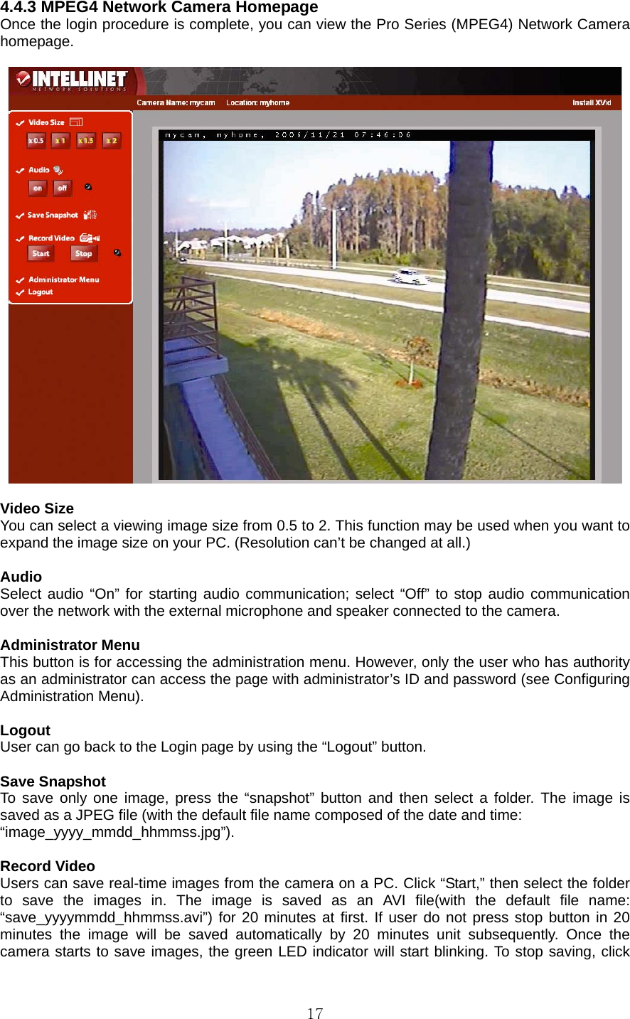  174.4.3 MPEG4 Network Camera Homepage   Once the login procedure is complete, you can view the Pro Series (MPEG4) Network Camera homepage.     Video Size   You can select a viewing image size from 0.5 to 2. This function may be used when you want to expand the image size on your PC. (Resolution can’t be changed at all.)    Audio  Select audio “On” for starting audio communication; select “Off” to stop audio communication over the network with the external microphone and speaker connected to the camera.    Administrator Menu   This button is for accessing the administration menu. However, only the user who has authority as an administrator can access the page with administrator’s ID and password (see Configuring Administration Menu).    Logout  User can go back to the Login page by using the “Logout” button.    Save Snapshot   To save only one image, press the “snapshot” button and then select a folder. The image is saved as a JPEG file (with the default file name composed of the date and time:   “image_yyyy_mmdd_hhmmss.jpg”).  Record Video   Users can save real-time images from the camera on a PC. Click “Start,” then select the folder to save the images in. The image is saved as an AVI file(with the default file name: “save_yyyymmdd_hhmmss.avi”) for 20 minutes at first. If user do not press stop button in 20 minutes the image will be saved automatically by 20 minutes unit subsequently. Once the camera starts to save images, the green LED indicator will start blinking. To stop saving, click 