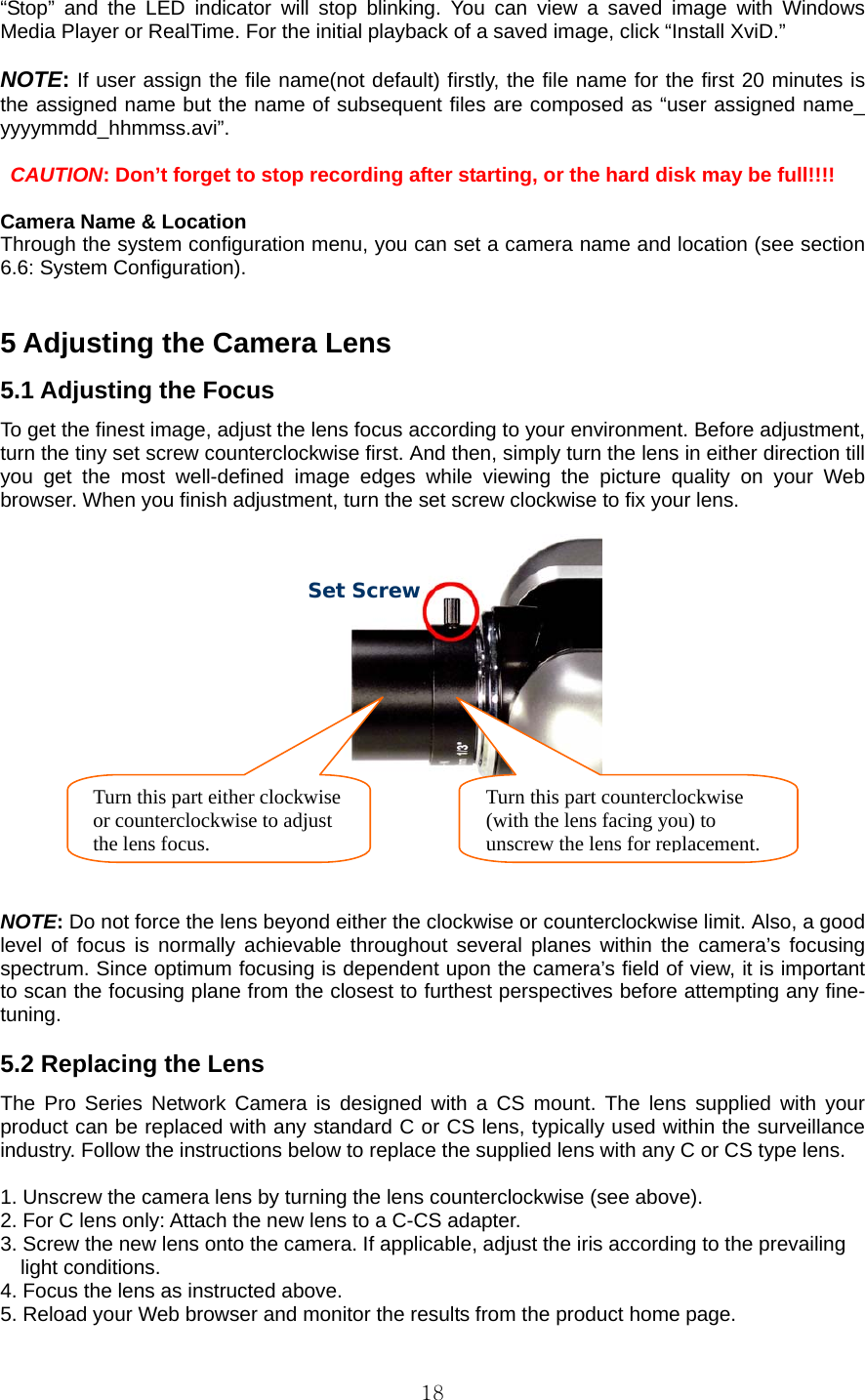  18“Stop” and the LED indicator will stop blinking. You can view a saved image with Windows Media Player or RealTime. For the initial playback of a saved image, click “Install XviD.”  NOTE: If user assign the file name(not default) firstly, the file name for the first 20 minutes is the assigned name but the name of subsequent files are composed as “user assigned name_ yyyymmdd_hhmmss.avi”.   CAUTION: Don’t forget to stop recording after starting, or the hard disk may be full!!!!  Camera Name &amp; Location   Through the system configuration menu, you can set a camera name and location (see section 6.6: System Configuration).   5 Adjusting the Camera Lens   5.1 Adjusting the Focus   To get the finest image, adjust the lens focus according to your environment. Before adjustment,   turn the tiny set screw counterclockwise first. And then, simply turn the lens in either direction till you get the most well-defined image edges while viewing the picture quality on your Web browser. When you finish adjustment, turn the set screw clockwise to fix your lens.     NOTE: Do not force the lens beyond either the clockwise or counterclockwise limit. Also, a good level of focus is normally achievable throughout several planes within the camera’s focusing spectrum. Since optimum focusing is dependent upon the camera’s field of view, it is important to scan the focusing plane from the closest to furthest perspectives before attempting any fine-tuning.   5.2 Replacing the Lens   The Pro Series Network Camera is designed with a CS mount. The lens supplied with your product can be replaced with any standard C or CS lens, typically used within the surveillance industry. Follow the instructions below to replace the supplied lens with any C or CS type lens.    1. Unscrew the camera lens by turning the lens counterclockwise (see above).   2. For C lens only: Attach the new lens to a C-CS adapter.   3. Screw the new lens onto the camera. If applicable, adjust the iris according to the prevailing     light conditions.  4. Focus the lens as instructed above.   5. Reload your Web browser and monitor the results from the product home page.   Turn this part either clockwise or counterclockwise to adjust the lens focus. Turn this part counterclockwise   (with the lens facing you) to   unscrew the lens forreplacement.  Set Screw 